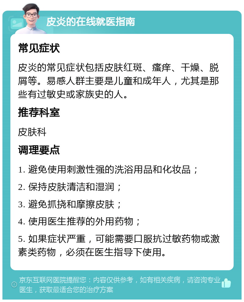 皮炎的在线就医指南 常见症状 皮炎的常见症状包括皮肤红斑、瘙痒、干燥、脱屑等。易感人群主要是儿童和成年人，尤其是那些有过敏史或家族史的人。 推荐科室 皮肤科 调理要点 1. 避免使用刺激性强的洗浴用品和化妆品； 2. 保持皮肤清洁和湿润； 3. 避免抓挠和摩擦皮肤； 4. 使用医生推荐的外用药物； 5. 如果症状严重，可能需要口服抗过敏药物或激素类药物，必须在医生指导下使用。