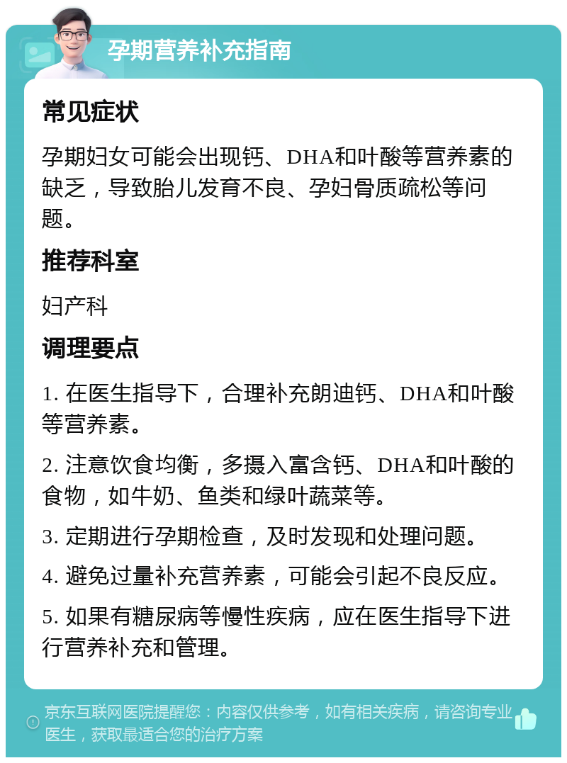 孕期营养补充指南 常见症状 孕期妇女可能会出现钙、DHA和叶酸等营养素的缺乏，导致胎儿发育不良、孕妇骨质疏松等问题。 推荐科室 妇产科 调理要点 1. 在医生指导下，合理补充朗迪钙、DHA和叶酸等营养素。 2. 注意饮食均衡，多摄入富含钙、DHA和叶酸的食物，如牛奶、鱼类和绿叶蔬菜等。 3. 定期进行孕期检查，及时发现和处理问题。 4. 避免过量补充营养素，可能会引起不良反应。 5. 如果有糖尿病等慢性疾病，应在医生指导下进行营养补充和管理。