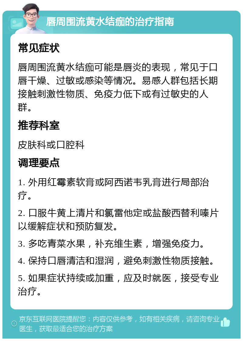 唇周围流黄水结痂的治疗指南 常见症状 唇周围流黄水结痂可能是唇炎的表现，常见于口唇干燥、过敏或感染等情况。易感人群包括长期接触刺激性物质、免疫力低下或有过敏史的人群。 推荐科室 皮肤科或口腔科 调理要点 1. 外用红霉素软膏或阿西诺韦乳膏进行局部治疗。 2. 口服牛黄上清片和氯雷他定或盐酸西替利嗪片以缓解症状和预防复发。 3. 多吃青菜水果，补充维生素，增强免疫力。 4. 保持口唇清洁和湿润，避免刺激性物质接触。 5. 如果症状持续或加重，应及时就医，接受专业治疗。