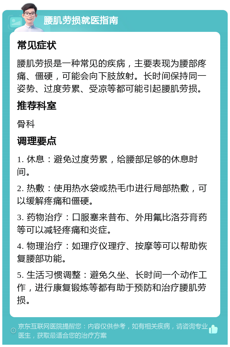 腰肌劳损就医指南 常见症状 腰肌劳损是一种常见的疾病，主要表现为腰部疼痛、僵硬，可能会向下肢放射。长时间保持同一姿势、过度劳累、受凉等都可能引起腰肌劳损。 推荐科室 骨科 调理要点 1. 休息：避免过度劳累，给腰部足够的休息时间。 2. 热敷：使用热水袋或热毛巾进行局部热敷，可以缓解疼痛和僵硬。 3. 药物治疗：口服塞来昔布、外用氟比洛芬膏药等可以减轻疼痛和炎症。 4. 物理治疗：如理疗仪理疗、按摩等可以帮助恢复腰部功能。 5. 生活习惯调整：避免久坐、长时间一个动作工作，进行康复锻炼等都有助于预防和治疗腰肌劳损。