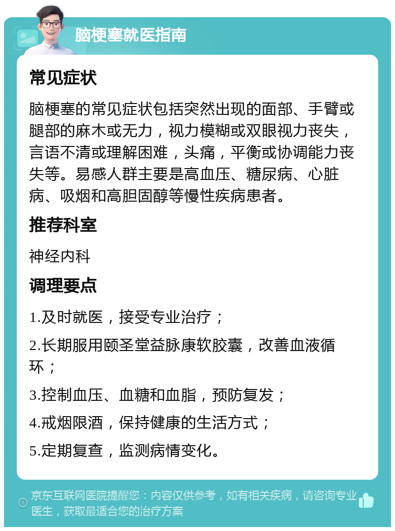 脑梗塞就医指南 常见症状 脑梗塞的常见症状包括突然出现的面部、手臂或腿部的麻木或无力，视力模糊或双眼视力丧失，言语不清或理解困难，头痛，平衡或协调能力丧失等。易感人群主要是高血压、糖尿病、心脏病、吸烟和高胆固醇等慢性疾病患者。 推荐科室 神经内科 调理要点 1.及时就医，接受专业治疗； 2.长期服用颐圣堂益脉康软胶囊，改善血液循环； 3.控制血压、血糖和血脂，预防复发； 4.戒烟限酒，保持健康的生活方式； 5.定期复查，监测病情变化。