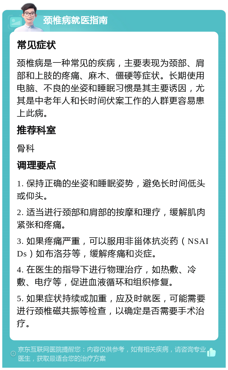 颈椎病就医指南 常见症状 颈椎病是一种常见的疾病，主要表现为颈部、肩部和上肢的疼痛、麻木、僵硬等症状。长期使用电脑、不良的坐姿和睡眠习惯是其主要诱因，尤其是中老年人和长时间伏案工作的人群更容易患上此病。 推荐科室 骨科 调理要点 1. 保持正确的坐姿和睡眠姿势，避免长时间低头或仰头。 2. 适当进行颈部和肩部的按摩和理疗，缓解肌肉紧张和疼痛。 3. 如果疼痛严重，可以服用非甾体抗炎药（NSAIDs）如布洛芬等，缓解疼痛和炎症。 4. 在医生的指导下进行物理治疗，如热敷、冷敷、电疗等，促进血液循环和组织修复。 5. 如果症状持续或加重，应及时就医，可能需要进行颈椎磁共振等检查，以确定是否需要手术治疗。