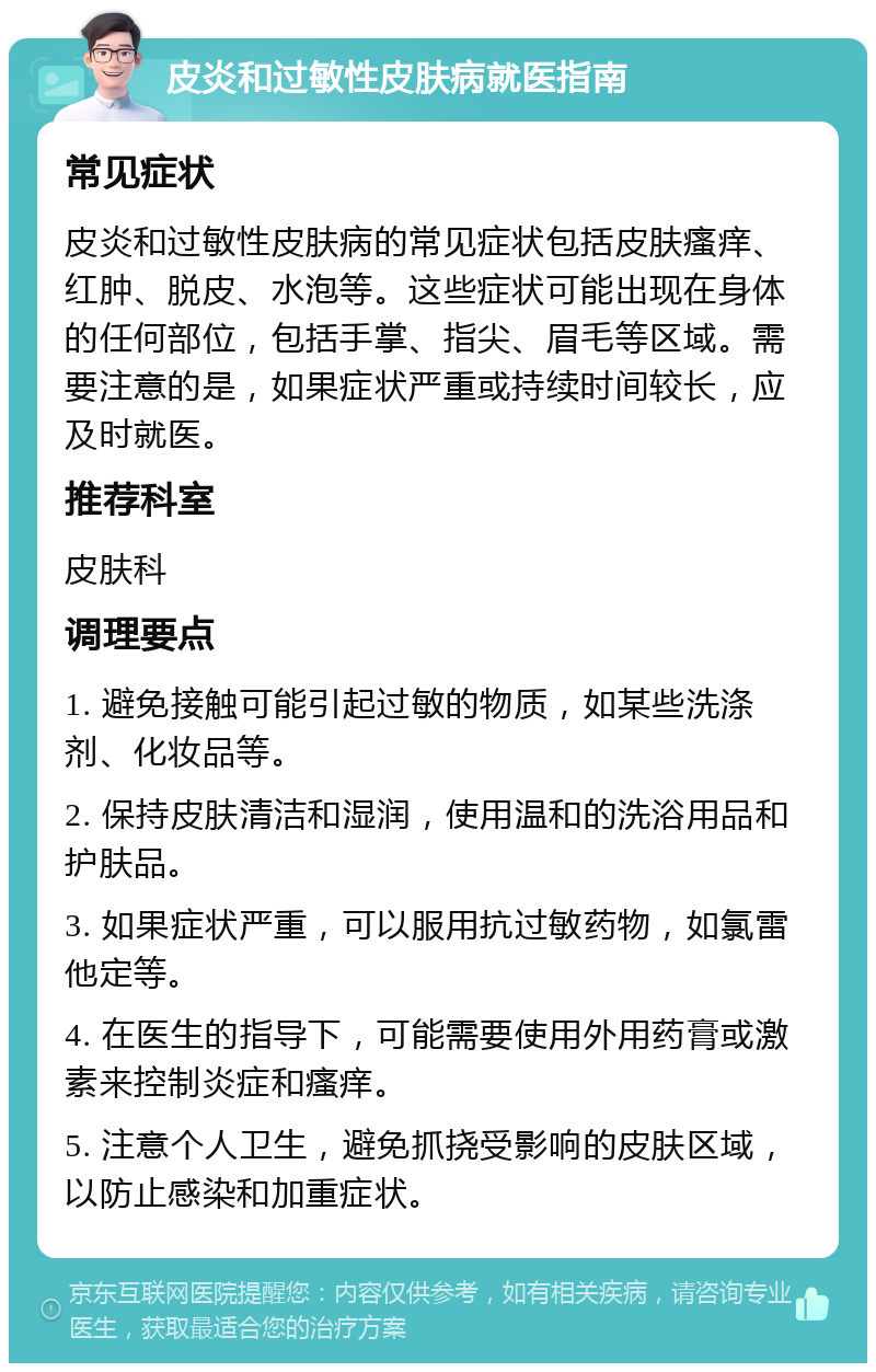 皮炎和过敏性皮肤病就医指南 常见症状 皮炎和过敏性皮肤病的常见症状包括皮肤瘙痒、红肿、脱皮、水泡等。这些症状可能出现在身体的任何部位，包括手掌、指尖、眉毛等区域。需要注意的是，如果症状严重或持续时间较长，应及时就医。 推荐科室 皮肤科 调理要点 1. 避免接触可能引起过敏的物质，如某些洗涤剂、化妆品等。 2. 保持皮肤清洁和湿润，使用温和的洗浴用品和护肤品。 3. 如果症状严重，可以服用抗过敏药物，如氯雷他定等。 4. 在医生的指导下，可能需要使用外用药膏或激素来控制炎症和瘙痒。 5. 注意个人卫生，避免抓挠受影响的皮肤区域，以防止感染和加重症状。