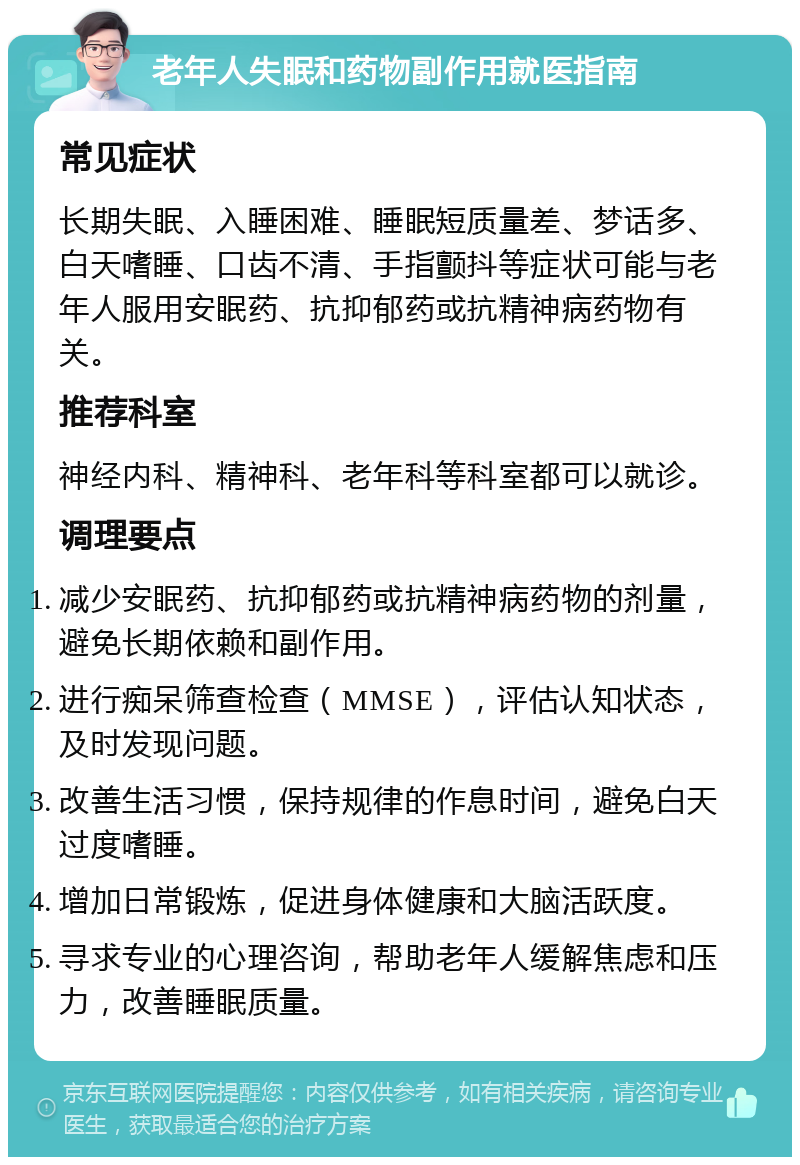 老年人失眠和药物副作用就医指南 常见症状 长期失眠、入睡困难、睡眠短质量差、梦话多、白天嗜睡、口齿不清、手指颤抖等症状可能与老年人服用安眠药、抗抑郁药或抗精神病药物有关。 推荐科室 神经内科、精神科、老年科等科室都可以就诊。 调理要点 减少安眠药、抗抑郁药或抗精神病药物的剂量，避免长期依赖和副作用。 进行痴呆筛查检查（MMSE），评估认知状态，及时发现问题。 改善生活习惯，保持规律的作息时间，避免白天过度嗜睡。 增加日常锻炼，促进身体健康和大脑活跃度。 寻求专业的心理咨询，帮助老年人缓解焦虑和压力，改善睡眠质量。