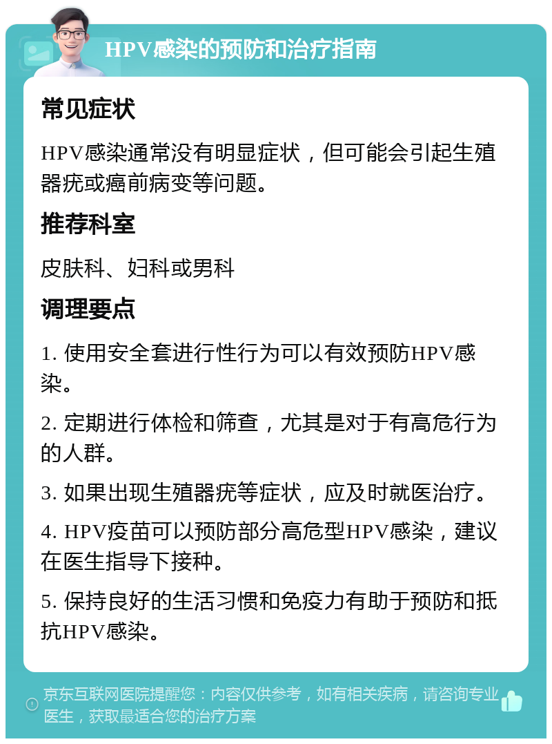 HPV感染的预防和治疗指南 常见症状 HPV感染通常没有明显症状，但可能会引起生殖器疣或癌前病变等问题。 推荐科室 皮肤科、妇科或男科 调理要点 1. 使用安全套进行性行为可以有效预防HPV感染。 2. 定期进行体检和筛查，尤其是对于有高危行为的人群。 3. 如果出现生殖器疣等症状，应及时就医治疗。 4. HPV疫苗可以预防部分高危型HPV感染，建议在医生指导下接种。 5. 保持良好的生活习惯和免疫力有助于预防和抵抗HPV感染。