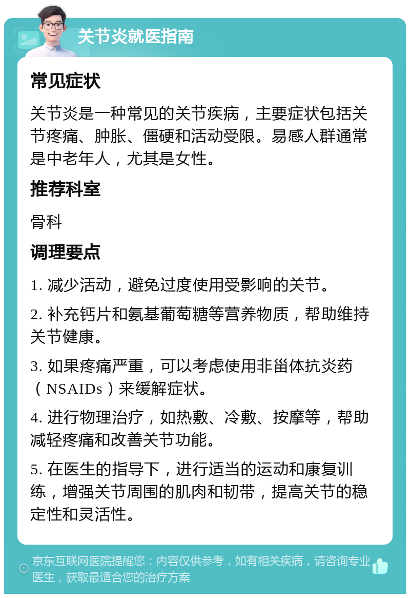 关节炎就医指南 常见症状 关节炎是一种常见的关节疾病，主要症状包括关节疼痛、肿胀、僵硬和活动受限。易感人群通常是中老年人，尤其是女性。 推荐科室 骨科 调理要点 1. 减少活动，避免过度使用受影响的关节。 2. 补充钙片和氨基葡萄糖等营养物质，帮助维持关节健康。 3. 如果疼痛严重，可以考虑使用非甾体抗炎药（NSAIDs）来缓解症状。 4. 进行物理治疗，如热敷、冷敷、按摩等，帮助减轻疼痛和改善关节功能。 5. 在医生的指导下，进行适当的运动和康复训练，增强关节周围的肌肉和韧带，提高关节的稳定性和灵活性。