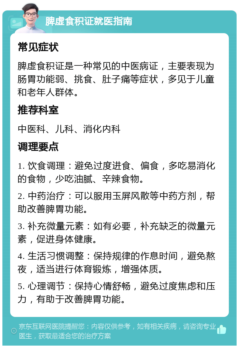 脾虚食积证就医指南 常见症状 脾虚食积证是一种常见的中医病证，主要表现为肠胃功能弱、挑食、肚子痛等症状，多见于儿童和老年人群体。 推荐科室 中医科、儿科、消化内科 调理要点 1. 饮食调理：避免过度进食、偏食，多吃易消化的食物，少吃油腻、辛辣食物。 2. 中药治疗：可以服用玉屏风散等中药方剂，帮助改善脾胃功能。 3. 补充微量元素：如有必要，补充缺乏的微量元素，促进身体健康。 4. 生活习惯调整：保持规律的作息时间，避免熬夜，适当进行体育锻炼，增强体质。 5. 心理调节：保持心情舒畅，避免过度焦虑和压力，有助于改善脾胃功能。