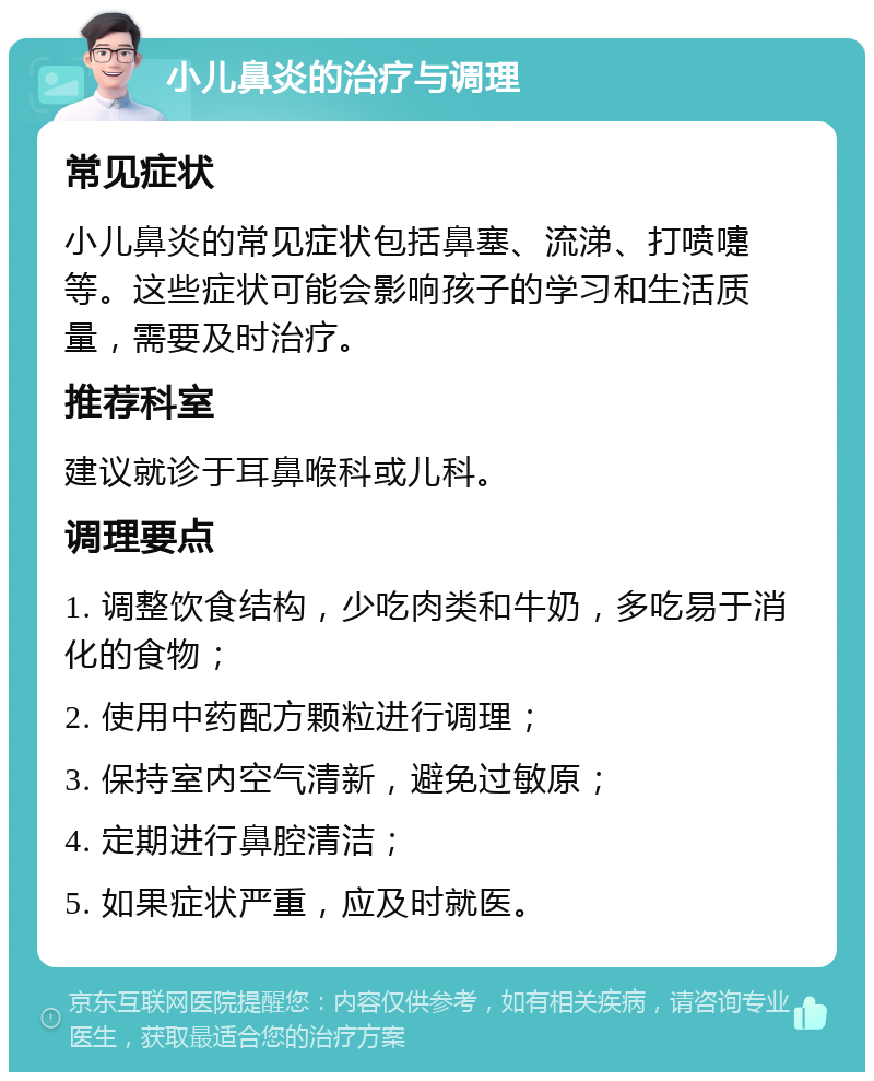 小儿鼻炎的治疗与调理 常见症状 小儿鼻炎的常见症状包括鼻塞、流涕、打喷嚏等。这些症状可能会影响孩子的学习和生活质量，需要及时治疗。 推荐科室 建议就诊于耳鼻喉科或儿科。 调理要点 1. 调整饮食结构，少吃肉类和牛奶，多吃易于消化的食物； 2. 使用中药配方颗粒进行调理； 3. 保持室内空气清新，避免过敏原； 4. 定期进行鼻腔清洁； 5. 如果症状严重，应及时就医。