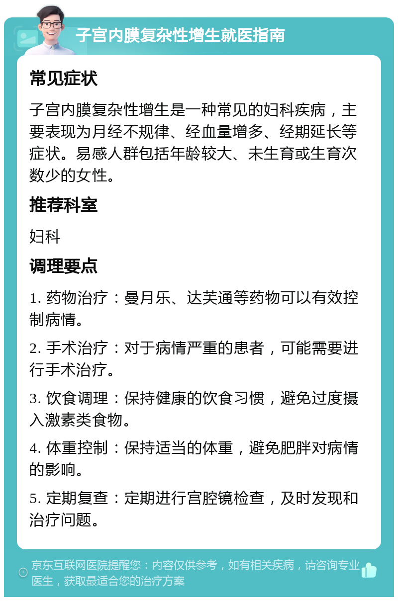 子宫内膜复杂性增生就医指南 常见症状 子宫内膜复杂性增生是一种常见的妇科疾病，主要表现为月经不规律、经血量增多、经期延长等症状。易感人群包括年龄较大、未生育或生育次数少的女性。 推荐科室 妇科 调理要点 1. 药物治疗：曼月乐、达芙通等药物可以有效控制病情。 2. 手术治疗：对于病情严重的患者，可能需要进行手术治疗。 3. 饮食调理：保持健康的饮食习惯，避免过度摄入激素类食物。 4. 体重控制：保持适当的体重，避免肥胖对病情的影响。 5. 定期复查：定期进行宫腔镜检查，及时发现和治疗问题。