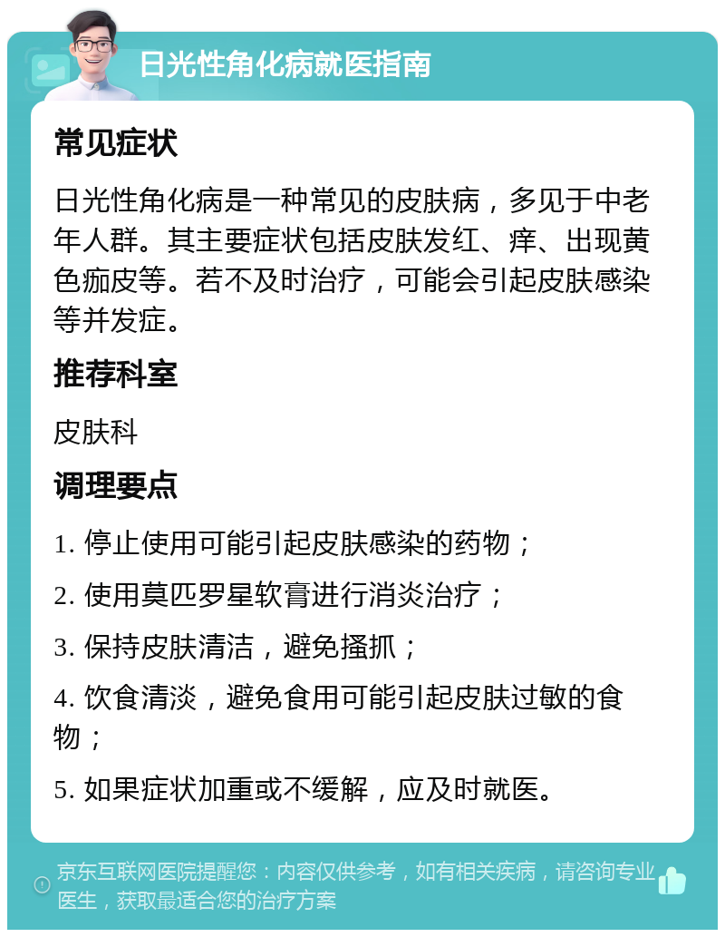 日光性角化病就医指南 常见症状 日光性角化病是一种常见的皮肤病，多见于中老年人群。其主要症状包括皮肤发红、痒、出现黄色痂皮等。若不及时治疗，可能会引起皮肤感染等并发症。 推荐科室 皮肤科 调理要点 1. 停止使用可能引起皮肤感染的药物； 2. 使用莫匹罗星软膏进行消炎治疗； 3. 保持皮肤清洁，避免搔抓； 4. 饮食清淡，避免食用可能引起皮肤过敏的食物； 5. 如果症状加重或不缓解，应及时就医。