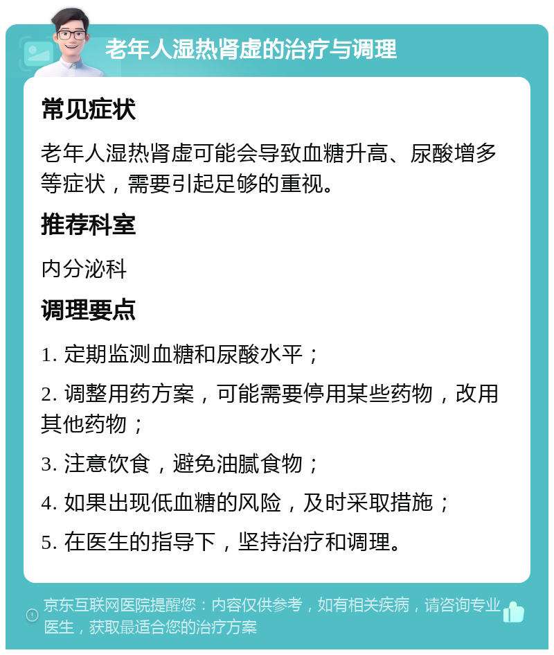 老年人湿热肾虚的治疗与调理 常见症状 老年人湿热肾虚可能会导致血糖升高、尿酸增多等症状，需要引起足够的重视。 推荐科室 内分泌科 调理要点 1. 定期监测血糖和尿酸水平； 2. 调整用药方案，可能需要停用某些药物，改用其他药物； 3. 注意饮食，避免油腻食物； 4. 如果出现低血糖的风险，及时采取措施； 5. 在医生的指导下，坚持治疗和调理。