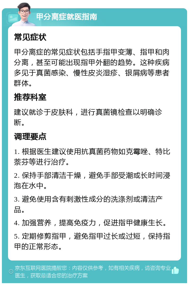 甲分离症就医指南 常见症状 甲分离症的常见症状包括手指甲变薄、指甲和肉分离，甚至可能出现指甲外翻的趋势。这种疾病多见于真菌感染、慢性皮炎湿疹、银屑病等患者群体。 推荐科室 建议就诊于皮肤科，进行真菌镜检查以明确诊断。 调理要点 1. 根据医生建议使用抗真菌药物如克霉唑、特比萘芬等进行治疗。 2. 保持手部清洁干燥，避免手部受潮或长时间浸泡在水中。 3. 避免使用含有刺激性成分的洗涤剂或清洁产品。 4. 加强营养，提高免疫力，促进指甲健康生长。 5. 定期修剪指甲，避免指甲过长或过短，保持指甲的正常形态。