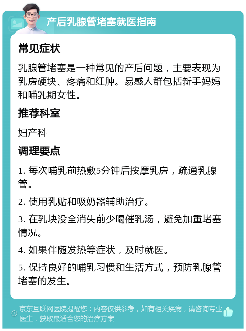 产后乳腺管堵塞就医指南 常见症状 乳腺管堵塞是一种常见的产后问题，主要表现为乳房硬块、疼痛和红肿。易感人群包括新手妈妈和哺乳期女性。 推荐科室 妇产科 调理要点 1. 每次哺乳前热敷5分钟后按摩乳房，疏通乳腺管。 2. 使用乳贴和吸奶器辅助治疗。 3. 在乳块没全消失前少喝催乳汤，避免加重堵塞情况。 4. 如果伴随发热等症状，及时就医。 5. 保持良好的哺乳习惯和生活方式，预防乳腺管堵塞的发生。