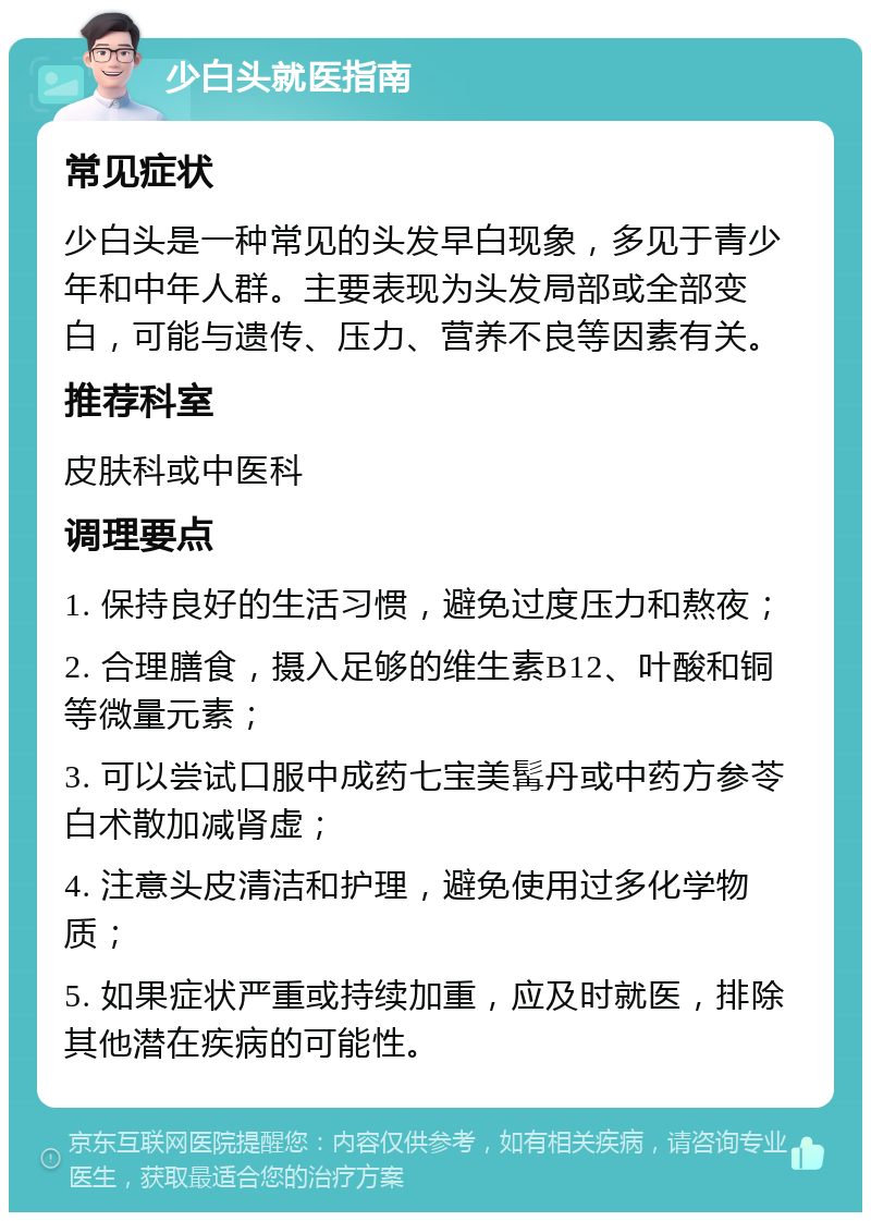 少白头就医指南 常见症状 少白头是一种常见的头发早白现象，多见于青少年和中年人群。主要表现为头发局部或全部变白，可能与遗传、压力、营养不良等因素有关。 推荐科室 皮肤科或中医科 调理要点 1. 保持良好的生活习惯，避免过度压力和熬夜； 2. 合理膳食，摄入足够的维生素B12、叶酸和铜等微量元素； 3. 可以尝试口服中成药七宝美髯丹或中药方参苓白术散加减肾虚； 4. 注意头皮清洁和护理，避免使用过多化学物质； 5. 如果症状严重或持续加重，应及时就医，排除其他潜在疾病的可能性。