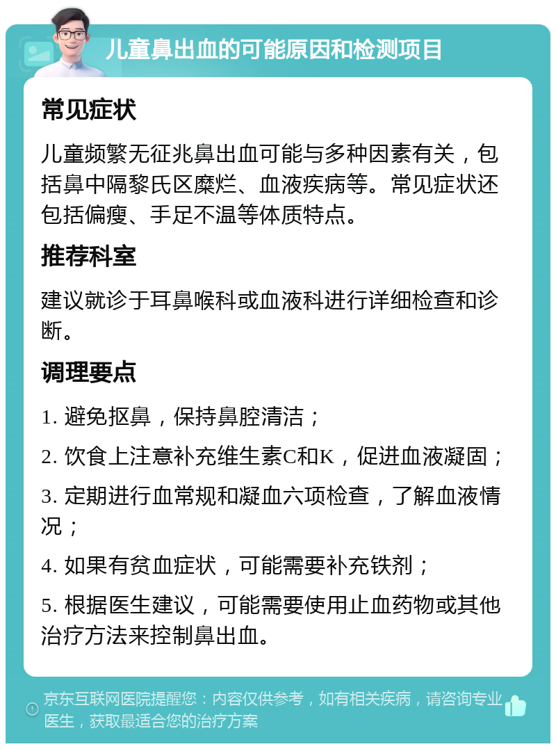 儿童鼻出血的可能原因和检测项目 常见症状 儿童频繁无征兆鼻出血可能与多种因素有关，包括鼻中隔黎氏区糜烂、血液疾病等。常见症状还包括偏瘦、手足不温等体质特点。 推荐科室 建议就诊于耳鼻喉科或血液科进行详细检查和诊断。 调理要点 1. 避免抠鼻，保持鼻腔清洁； 2. 饮食上注意补充维生素C和K，促进血液凝固； 3. 定期进行血常规和凝血六项检查，了解血液情况； 4. 如果有贫血症状，可能需要补充铁剂； 5. 根据医生建议，可能需要使用止血药物或其他治疗方法来控制鼻出血。