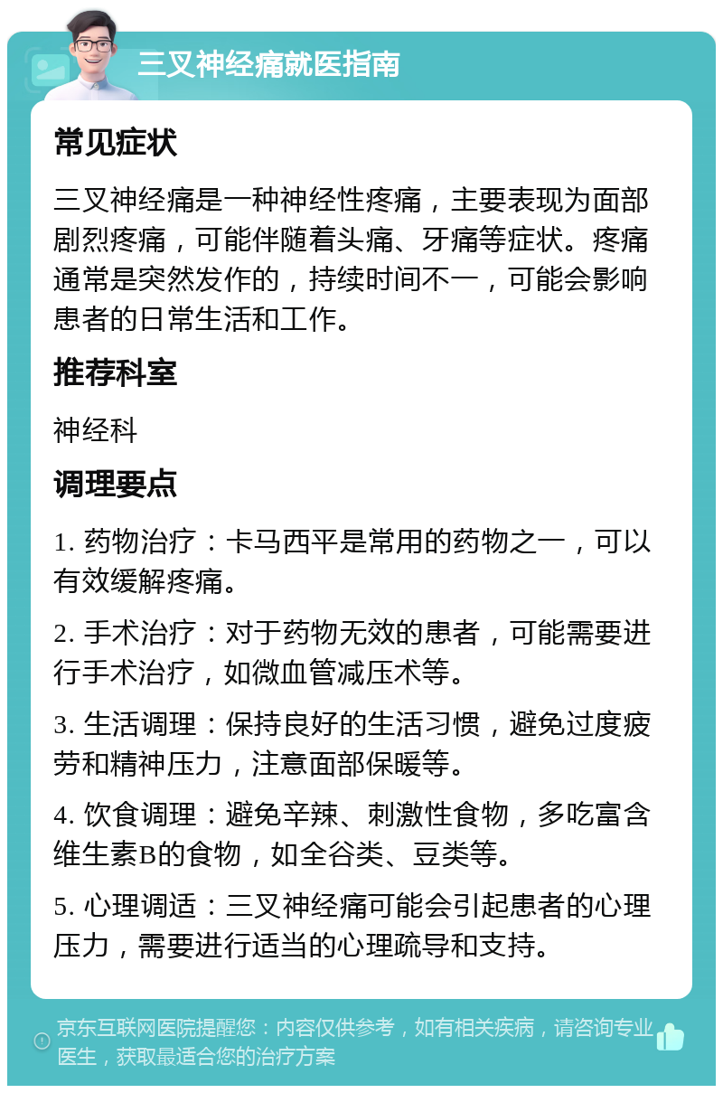 三叉神经痛就医指南 常见症状 三叉神经痛是一种神经性疼痛，主要表现为面部剧烈疼痛，可能伴随着头痛、牙痛等症状。疼痛通常是突然发作的，持续时间不一，可能会影响患者的日常生活和工作。 推荐科室 神经科 调理要点 1. 药物治疗：卡马西平是常用的药物之一，可以有效缓解疼痛。 2. 手术治疗：对于药物无效的患者，可能需要进行手术治疗，如微血管减压术等。 3. 生活调理：保持良好的生活习惯，避免过度疲劳和精神压力，注意面部保暖等。 4. 饮食调理：避免辛辣、刺激性食物，多吃富含维生素B的食物，如全谷类、豆类等。 5. 心理调适：三叉神经痛可能会引起患者的心理压力，需要进行适当的心理疏导和支持。