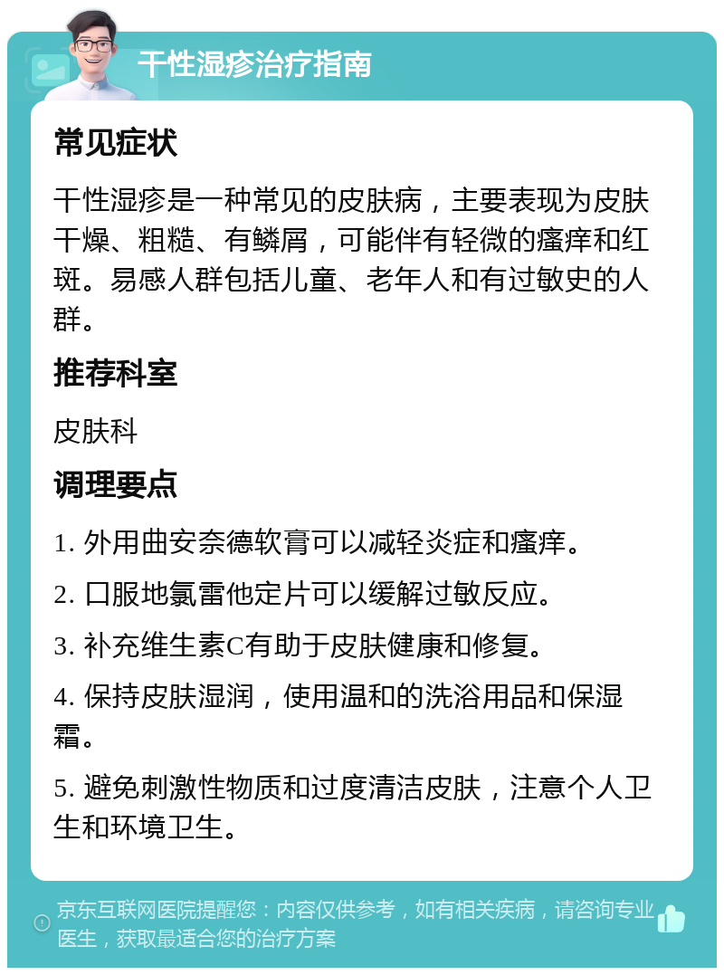 干性湿疹治疗指南 常见症状 干性湿疹是一种常见的皮肤病，主要表现为皮肤干燥、粗糙、有鳞屑，可能伴有轻微的瘙痒和红斑。易感人群包括儿童、老年人和有过敏史的人群。 推荐科室 皮肤科 调理要点 1. 外用曲安奈德软膏可以减轻炎症和瘙痒。 2. 口服地氯雷他定片可以缓解过敏反应。 3. 补充维生素C有助于皮肤健康和修复。 4. 保持皮肤湿润，使用温和的洗浴用品和保湿霜。 5. 避免刺激性物质和过度清洁皮肤，注意个人卫生和环境卫生。