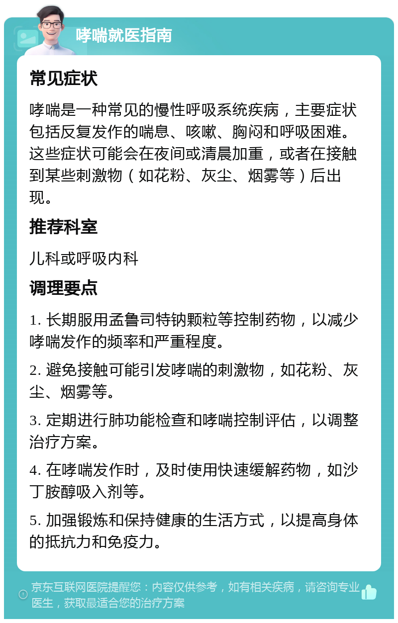 哮喘就医指南 常见症状 哮喘是一种常见的慢性呼吸系统疾病，主要症状包括反复发作的喘息、咳嗽、胸闷和呼吸困难。这些症状可能会在夜间或清晨加重，或者在接触到某些刺激物（如花粉、灰尘、烟雾等）后出现。 推荐科室 儿科或呼吸内科 调理要点 1. 长期服用孟鲁司特钠颗粒等控制药物，以减少哮喘发作的频率和严重程度。 2. 避免接触可能引发哮喘的刺激物，如花粉、灰尘、烟雾等。 3. 定期进行肺功能检查和哮喘控制评估，以调整治疗方案。 4. 在哮喘发作时，及时使用快速缓解药物，如沙丁胺醇吸入剂等。 5. 加强锻炼和保持健康的生活方式，以提高身体的抵抗力和免疫力。