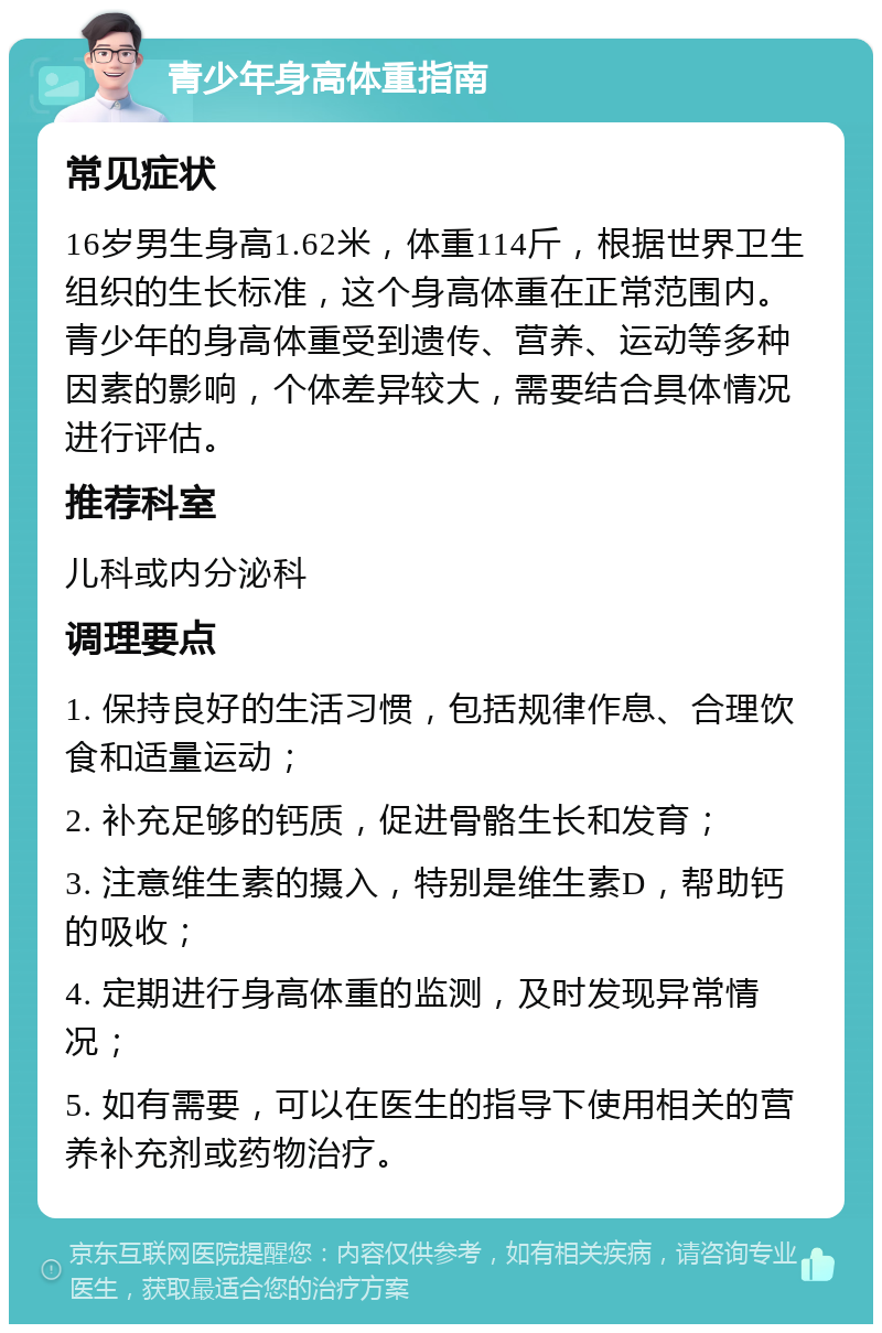 青少年身高体重指南 常见症状 16岁男生身高1.62米，体重114斤，根据世界卫生组织的生长标准，这个身高体重在正常范围内。青少年的身高体重受到遗传、营养、运动等多种因素的影响，个体差异较大，需要结合具体情况进行评估。 推荐科室 儿科或内分泌科 调理要点 1. 保持良好的生活习惯，包括规律作息、合理饮食和适量运动； 2. 补充足够的钙质，促进骨骼生长和发育； 3. 注意维生素的摄入，特别是维生素D，帮助钙的吸收； 4. 定期进行身高体重的监测，及时发现异常情况； 5. 如有需要，可以在医生的指导下使用相关的营养补充剂或药物治疗。