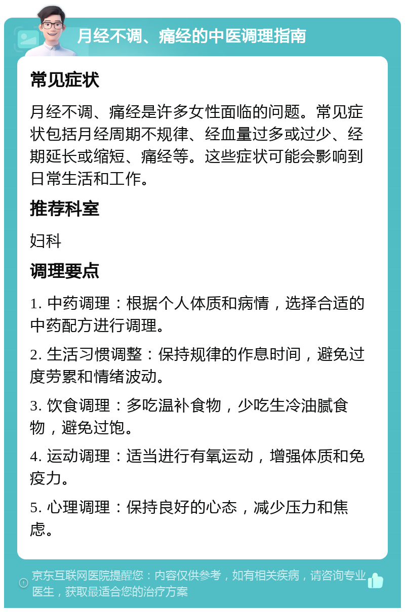 月经不调、痛经的中医调理指南 常见症状 月经不调、痛经是许多女性面临的问题。常见症状包括月经周期不规律、经血量过多或过少、经期延长或缩短、痛经等。这些症状可能会影响到日常生活和工作。 推荐科室 妇科 调理要点 1. 中药调理：根据个人体质和病情，选择合适的中药配方进行调理。 2. 生活习惯调整：保持规律的作息时间，避免过度劳累和情绪波动。 3. 饮食调理：多吃温补食物，少吃生冷油腻食物，避免过饱。 4. 运动调理：适当进行有氧运动，增强体质和免疫力。 5. 心理调理：保持良好的心态，减少压力和焦虑。