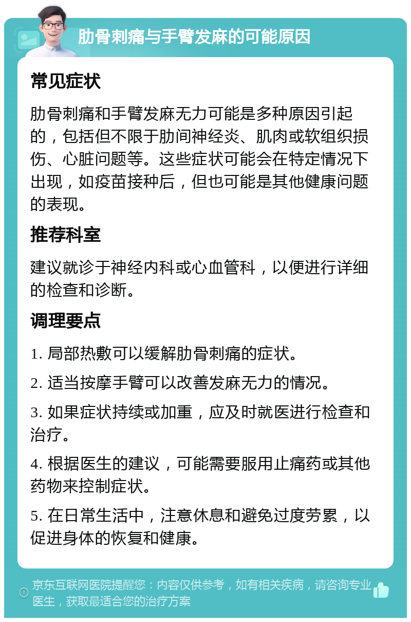 肋骨刺痛与手臂发麻的可能原因 常见症状 肋骨刺痛和手臂发麻无力可能是多种原因引起的，包括但不限于肋间神经炎、肌肉或软组织损伤、心脏问题等。这些症状可能会在特定情况下出现，如疫苗接种后，但也可能是其他健康问题的表现。 推荐科室 建议就诊于神经内科或心血管科，以便进行详细的检查和诊断。 调理要点 1. 局部热敷可以缓解肋骨刺痛的症状。 2. 适当按摩手臂可以改善发麻无力的情况。 3. 如果症状持续或加重，应及时就医进行检查和治疗。 4. 根据医生的建议，可能需要服用止痛药或其他药物来控制症状。 5. 在日常生活中，注意休息和避免过度劳累，以促进身体的恢复和健康。