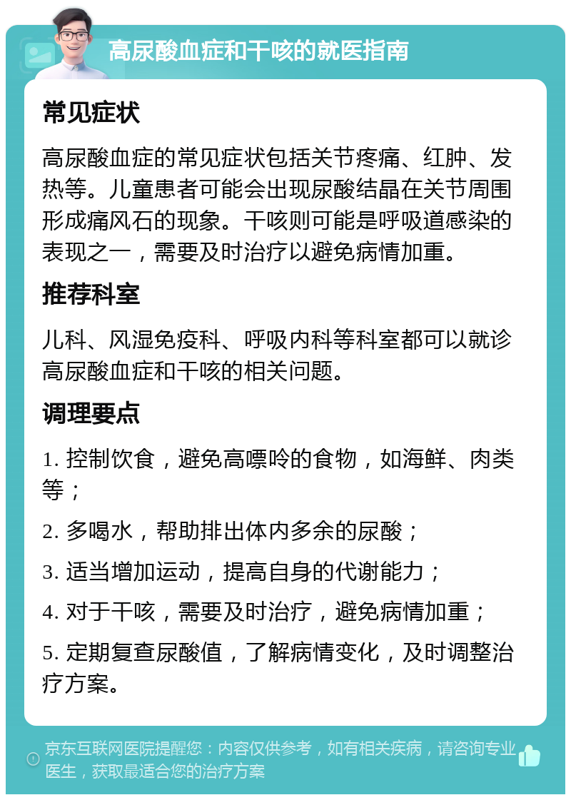 高尿酸血症和干咳的就医指南 常见症状 高尿酸血症的常见症状包括关节疼痛、红肿、发热等。儿童患者可能会出现尿酸结晶在关节周围形成痛风石的现象。干咳则可能是呼吸道感染的表现之一，需要及时治疗以避免病情加重。 推荐科室 儿科、风湿免疫科、呼吸内科等科室都可以就诊高尿酸血症和干咳的相关问题。 调理要点 1. 控制饮食，避免高嘌呤的食物，如海鲜、肉类等； 2. 多喝水，帮助排出体内多余的尿酸； 3. 适当增加运动，提高自身的代谢能力； 4. 对于干咳，需要及时治疗，避免病情加重； 5. 定期复查尿酸值，了解病情变化，及时调整治疗方案。