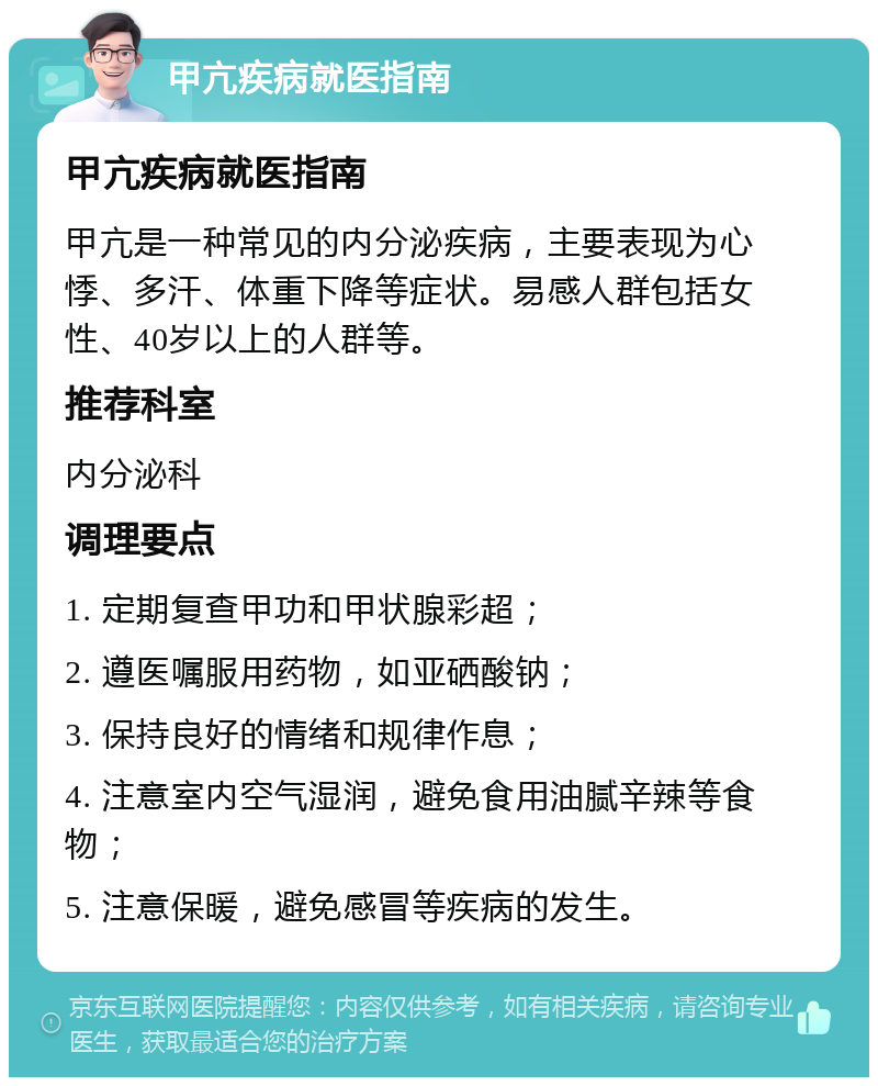 甲亢疾病就医指南 甲亢疾病就医指南 甲亢是一种常见的内分泌疾病，主要表现为心悸、多汗、体重下降等症状。易感人群包括女性、40岁以上的人群等。 推荐科室 内分泌科 调理要点 1. 定期复查甲功和甲状腺彩超； 2. 遵医嘱服用药物，如亚硒酸钠； 3. 保持良好的情绪和规律作息； 4. 注意室内空气湿润，避免食用油腻辛辣等食物； 5. 注意保暖，避免感冒等疾病的发生。