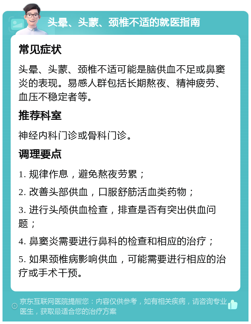 头晕、头蒙、颈椎不适的就医指南 常见症状 头晕、头蒙、颈椎不适可能是脑供血不足或鼻窦炎的表现。易感人群包括长期熬夜、精神疲劳、血压不稳定者等。 推荐科室 神经内科门诊或骨科门诊。 调理要点 1. 规律作息，避免熬夜劳累； 2. 改善头部供血，口服舒筋活血类药物； 3. 进行头颅供血检查，排查是否有突出供血问题； 4. 鼻窦炎需要进行鼻科的检查和相应的治疗； 5. 如果颈椎病影响供血，可能需要进行相应的治疗或手术干预。