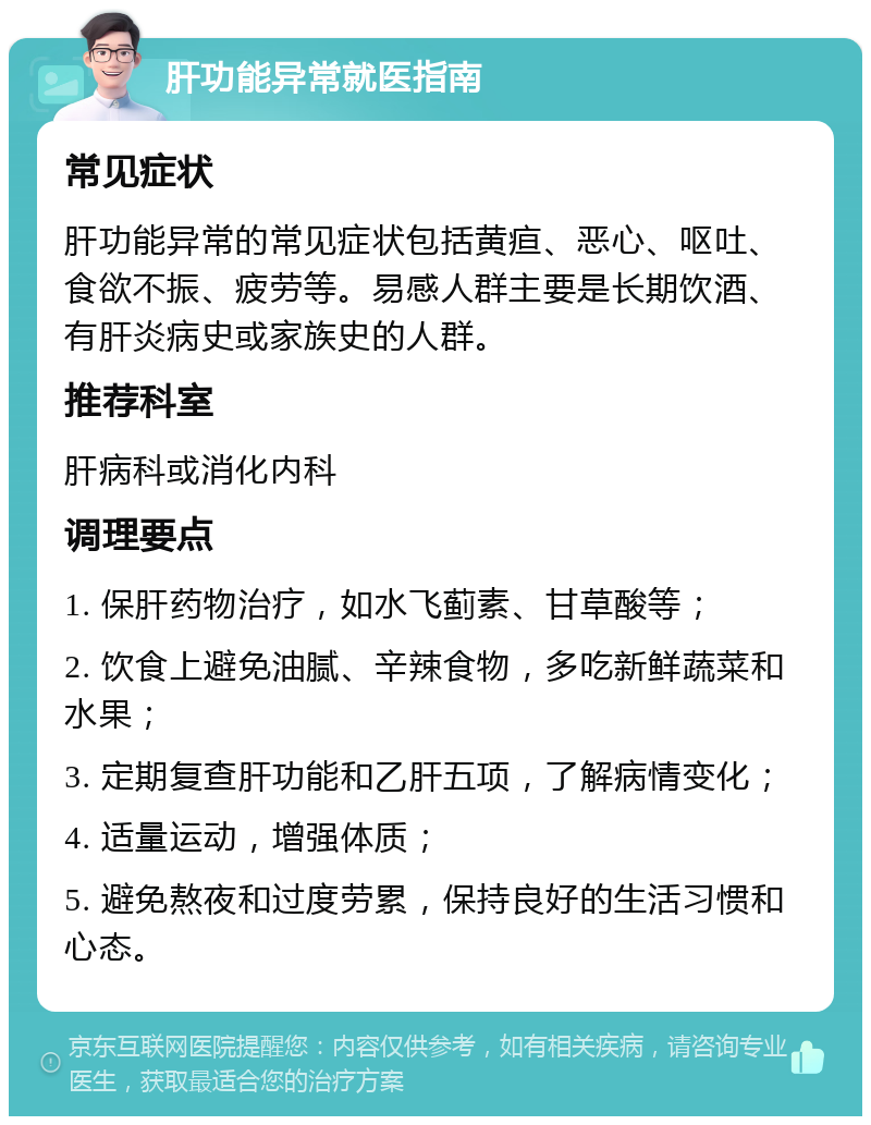 肝功能异常就医指南 常见症状 肝功能异常的常见症状包括黄疸、恶心、呕吐、食欲不振、疲劳等。易感人群主要是长期饮酒、有肝炎病史或家族史的人群。 推荐科室 肝病科或消化内科 调理要点 1. 保肝药物治疗，如水飞蓟素、甘草酸等； 2. 饮食上避免油腻、辛辣食物，多吃新鲜蔬菜和水果； 3. 定期复查肝功能和乙肝五项，了解病情变化； 4. 适量运动，增强体质； 5. 避免熬夜和过度劳累，保持良好的生活习惯和心态。