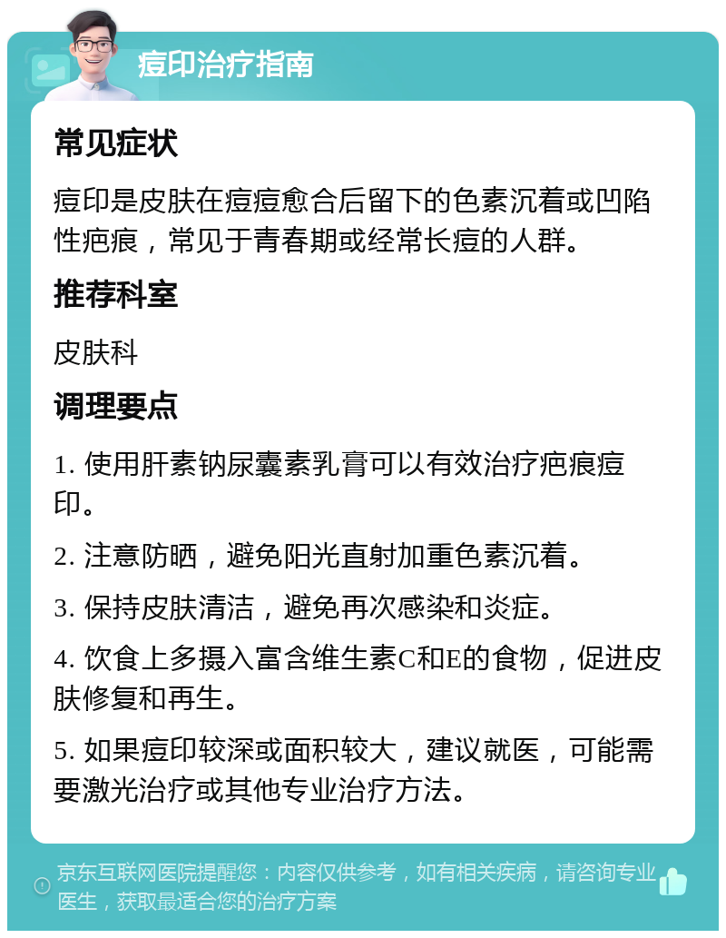 痘印治疗指南 常见症状 痘印是皮肤在痘痘愈合后留下的色素沉着或凹陷性疤痕，常见于青春期或经常长痘的人群。 推荐科室 皮肤科 调理要点 1. 使用肝素钠尿囊素乳膏可以有效治疗疤痕痘印。 2. 注意防晒，避免阳光直射加重色素沉着。 3. 保持皮肤清洁，避免再次感染和炎症。 4. 饮食上多摄入富含维生素C和E的食物，促进皮肤修复和再生。 5. 如果痘印较深或面积较大，建议就医，可能需要激光治疗或其他专业治疗方法。