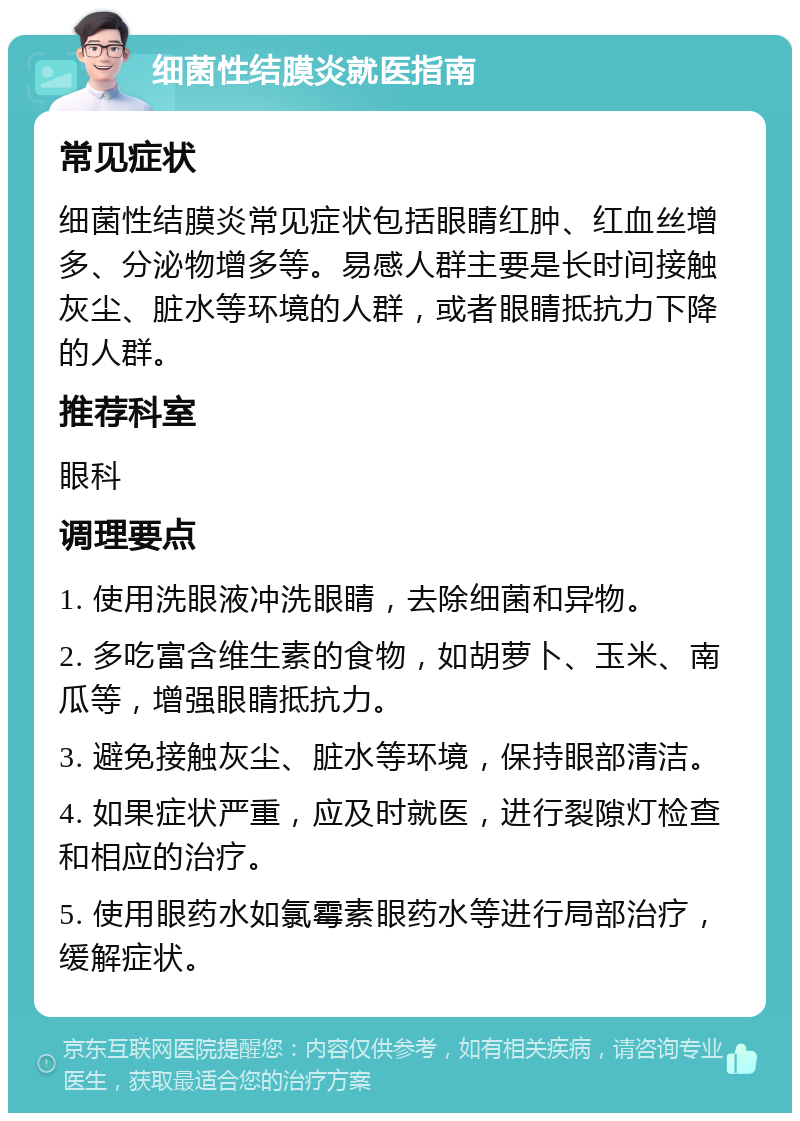 细菌性结膜炎就医指南 常见症状 细菌性结膜炎常见症状包括眼睛红肿、红血丝增多、分泌物增多等。易感人群主要是长时间接触灰尘、脏水等环境的人群，或者眼睛抵抗力下降的人群。 推荐科室 眼科 调理要点 1. 使用洗眼液冲洗眼睛，去除细菌和异物。 2. 多吃富含维生素的食物，如胡萝卜、玉米、南瓜等，增强眼睛抵抗力。 3. 避免接触灰尘、脏水等环境，保持眼部清洁。 4. 如果症状严重，应及时就医，进行裂隙灯检查和相应的治疗。 5. 使用眼药水如氯霉素眼药水等进行局部治疗，缓解症状。