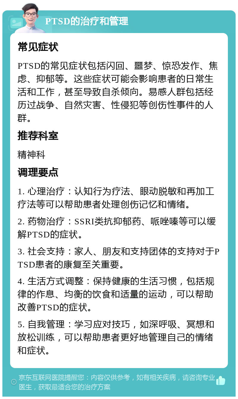 PTSD的治疗和管理 常见症状 PTSD的常见症状包括闪回、噩梦、惊恐发作、焦虑、抑郁等。这些症状可能会影响患者的日常生活和工作，甚至导致自杀倾向。易感人群包括经历过战争、自然灾害、性侵犯等创伤性事件的人群。 推荐科室 精神科 调理要点 1. 心理治疗：认知行为疗法、眼动脱敏和再加工疗法等可以帮助患者处理创伤记忆和情绪。 2. 药物治疗：SSRI类抗抑郁药、哌唑嗪等可以缓解PTSD的症状。 3. 社会支持：家人、朋友和支持团体的支持对于PTSD患者的康复至关重要。 4. 生活方式调整：保持健康的生活习惯，包括规律的作息、均衡的饮食和适量的运动，可以帮助改善PTSD的症状。 5. 自我管理：学习应对技巧，如深呼吸、冥想和放松训练，可以帮助患者更好地管理自己的情绪和症状。