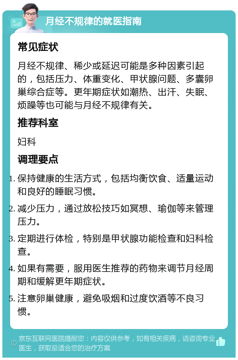 月经不规律的就医指南 常见症状 月经不规律、稀少或延迟可能是多种因素引起的，包括压力、体重变化、甲状腺问题、多囊卵巢综合症等。更年期症状如潮热、出汗、失眠、烦躁等也可能与月经不规律有关。 推荐科室 妇科 调理要点 保持健康的生活方式，包括均衡饮食、适量运动和良好的睡眠习惯。 减少压力，通过放松技巧如冥想、瑜伽等来管理压力。 定期进行体检，特别是甲状腺功能检查和妇科检查。 如果有需要，服用医生推荐的药物来调节月经周期和缓解更年期症状。 注意卵巢健康，避免吸烟和过度饮酒等不良习惯。