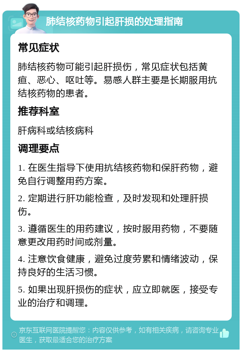 肺结核药物引起肝损的处理指南 常见症状 肺结核药物可能引起肝损伤，常见症状包括黄疸、恶心、呕吐等。易感人群主要是长期服用抗结核药物的患者。 推荐科室 肝病科或结核病科 调理要点 1. 在医生指导下使用抗结核药物和保肝药物，避免自行调整用药方案。 2. 定期进行肝功能检查，及时发现和处理肝损伤。 3. 遵循医生的用药建议，按时服用药物，不要随意更改用药时间或剂量。 4. 注意饮食健康，避免过度劳累和情绪波动，保持良好的生活习惯。 5. 如果出现肝损伤的症状，应立即就医，接受专业的治疗和调理。