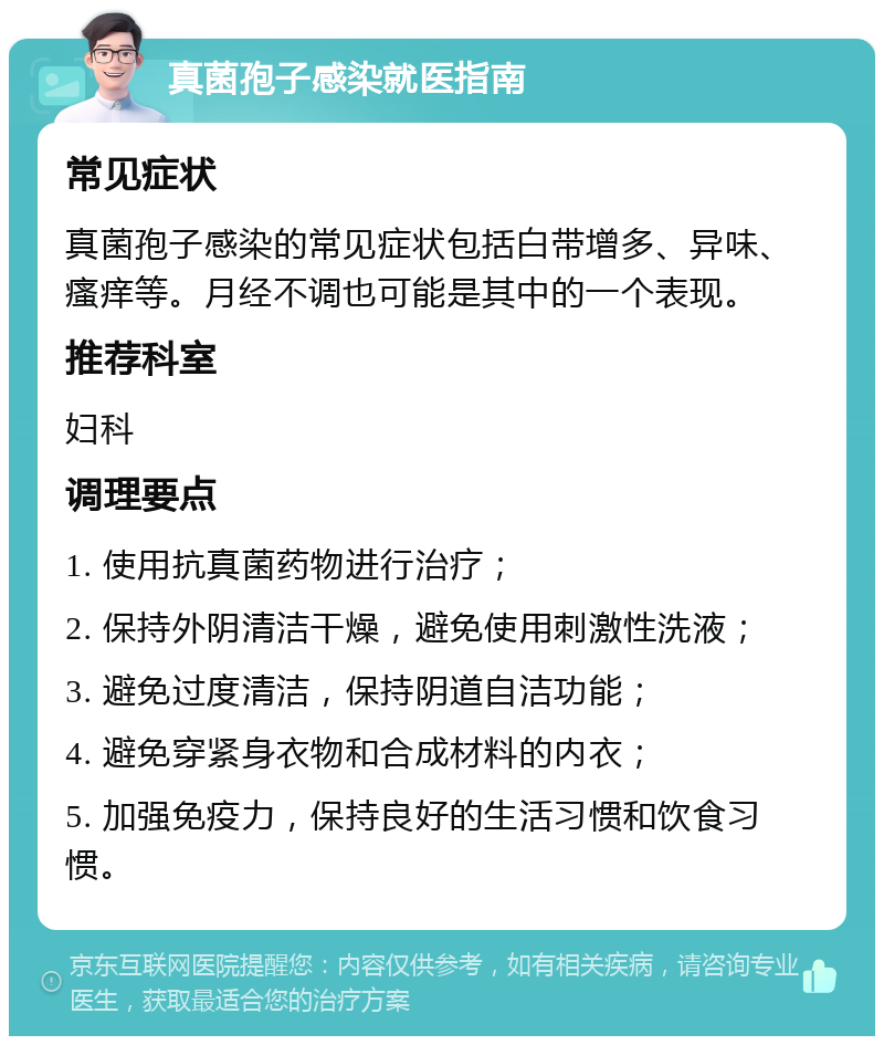 真菌孢子感染就医指南 常见症状 真菌孢子感染的常见症状包括白带增多、异味、瘙痒等。月经不调也可能是其中的一个表现。 推荐科室 妇科 调理要点 1. 使用抗真菌药物进行治疗； 2. 保持外阴清洁干燥，避免使用刺激性洗液； 3. 避免过度清洁，保持阴道自洁功能； 4. 避免穿紧身衣物和合成材料的内衣； 5. 加强免疫力，保持良好的生活习惯和饮食习惯。