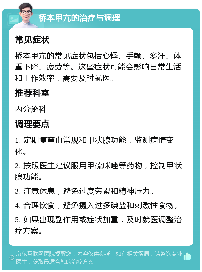 桥本甲亢的治疗与调理 常见症状 桥本甲亢的常见症状包括心悸、手颤、多汗、体重下降、疲劳等。这些症状可能会影响日常生活和工作效率，需要及时就医。 推荐科室 内分泌科 调理要点 1. 定期复查血常规和甲状腺功能，监测病情变化。 2. 按照医生建议服用甲硫咪唑等药物，控制甲状腺功能。 3. 注意休息，避免过度劳累和精神压力。 4. 合理饮食，避免摄入过多碘盐和刺激性食物。 5. 如果出现副作用或症状加重，及时就医调整治疗方案。