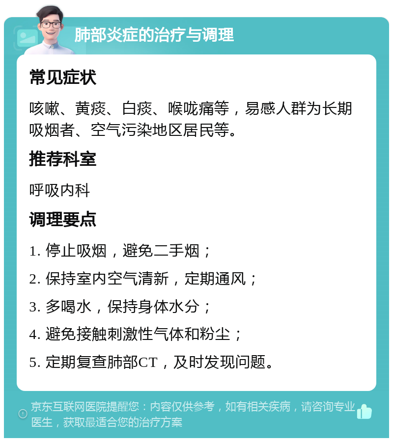 肺部炎症的治疗与调理 常见症状 咳嗽、黄痰、白痰、喉咙痛等，易感人群为长期吸烟者、空气污染地区居民等。 推荐科室 呼吸内科 调理要点 1. 停止吸烟，避免二手烟； 2. 保持室内空气清新，定期通风； 3. 多喝水，保持身体水分； 4. 避免接触刺激性气体和粉尘； 5. 定期复查肺部CT，及时发现问题。