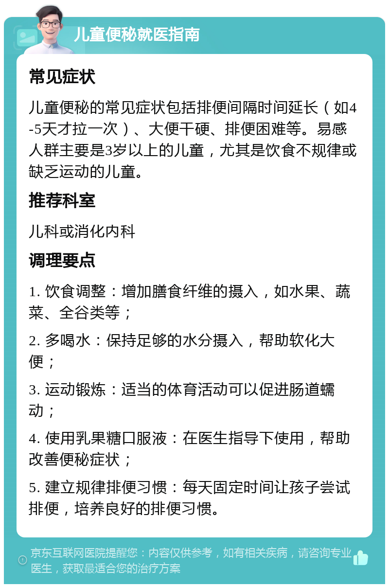 儿童便秘就医指南 常见症状 儿童便秘的常见症状包括排便间隔时间延长（如4-5天才拉一次）、大便干硬、排便困难等。易感人群主要是3岁以上的儿童，尤其是饮食不规律或缺乏运动的儿童。 推荐科室 儿科或消化内科 调理要点 1. 饮食调整：增加膳食纤维的摄入，如水果、蔬菜、全谷类等； 2. 多喝水：保持足够的水分摄入，帮助软化大便； 3. 运动锻炼：适当的体育活动可以促进肠道蠕动； 4. 使用乳果糖口服液：在医生指导下使用，帮助改善便秘症状； 5. 建立规律排便习惯：每天固定时间让孩子尝试排便，培养良好的排便习惯。