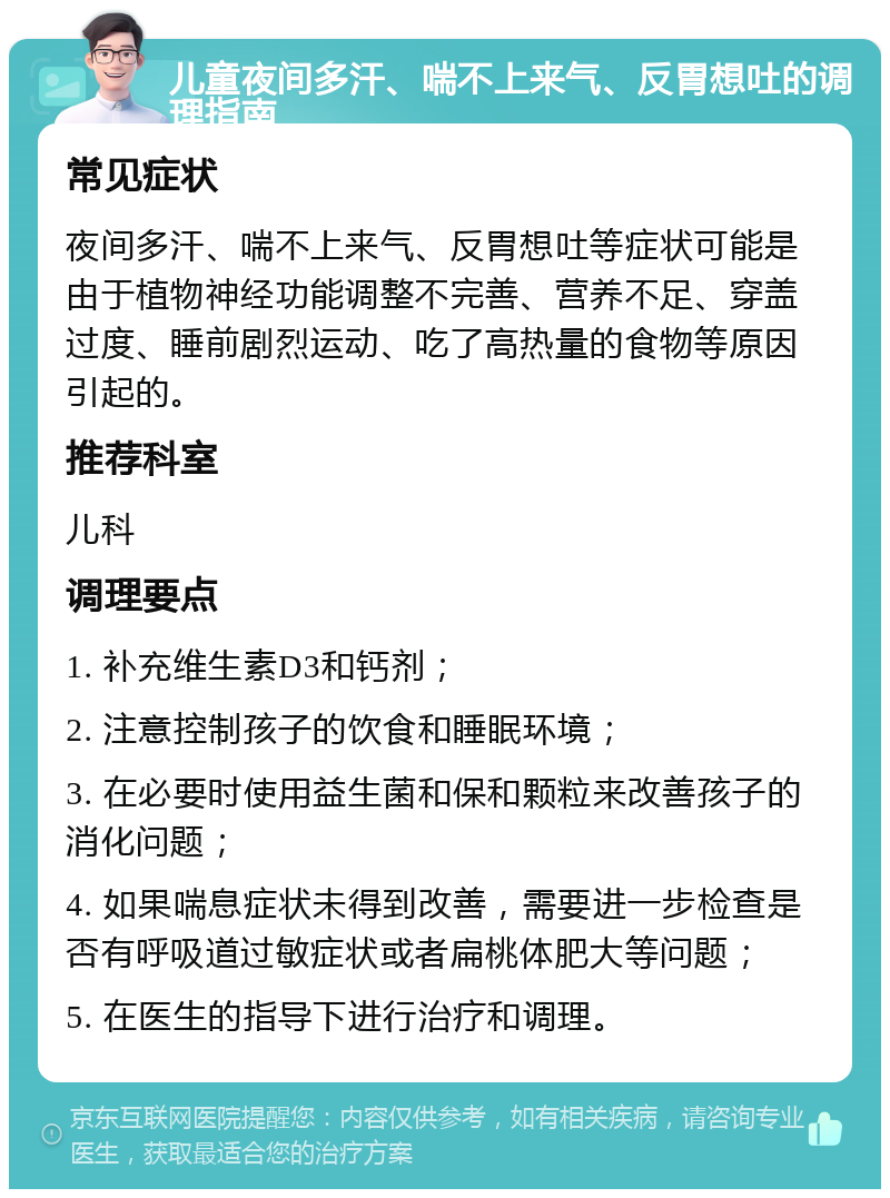 儿童夜间多汗、喘不上来气、反胃想吐的调理指南 常见症状 夜间多汗、喘不上来气、反胃想吐等症状可能是由于植物神经功能调整不完善、营养不足、穿盖过度、睡前剧烈运动、吃了高热量的食物等原因引起的。 推荐科室 儿科 调理要点 1. 补充维生素D3和钙剂； 2. 注意控制孩子的饮食和睡眠环境； 3. 在必要时使用益生菌和保和颗粒来改善孩子的消化问题； 4. 如果喘息症状未得到改善，需要进一步检查是否有呼吸道过敏症状或者扁桃体肥大等问题； 5. 在医生的指导下进行治疗和调理。