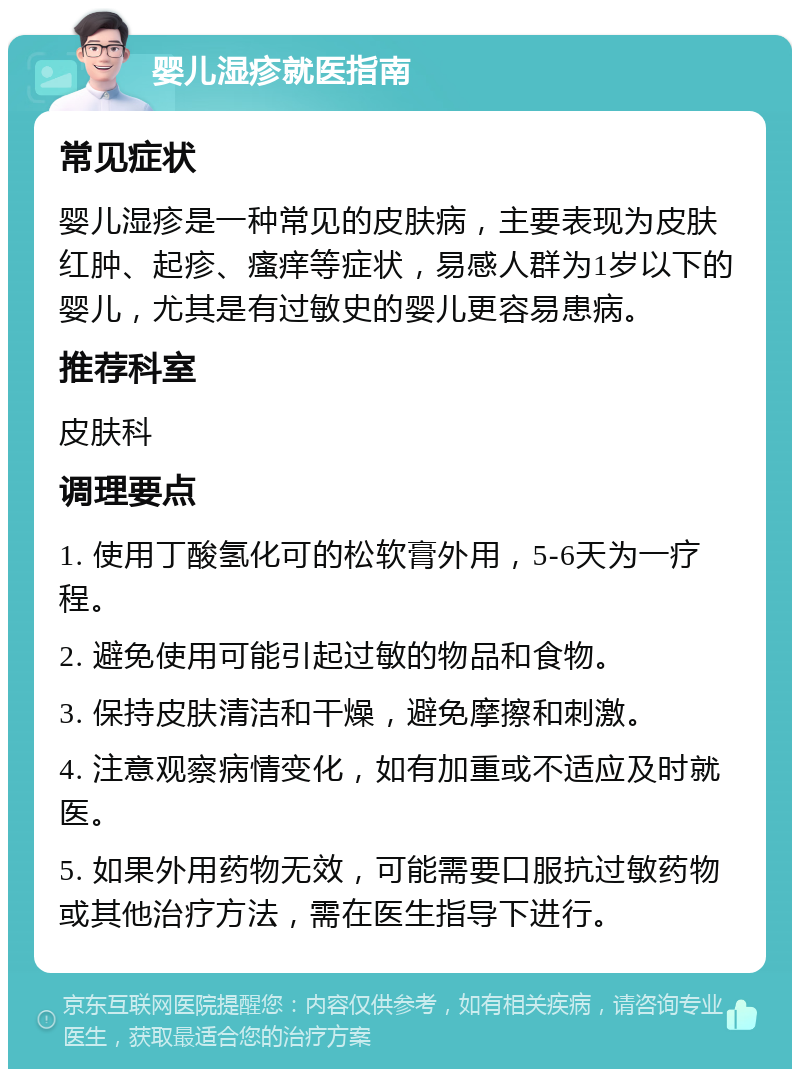 婴儿湿疹就医指南 常见症状 婴儿湿疹是一种常见的皮肤病，主要表现为皮肤红肿、起疹、瘙痒等症状，易感人群为1岁以下的婴儿，尤其是有过敏史的婴儿更容易患病。 推荐科室 皮肤科 调理要点 1. 使用丁酸氢化可的松软膏外用，5-6天为一疗程。 2. 避免使用可能引起过敏的物品和食物。 3. 保持皮肤清洁和干燥，避免摩擦和刺激。 4. 注意观察病情变化，如有加重或不适应及时就医。 5. 如果外用药物无效，可能需要口服抗过敏药物或其他治疗方法，需在医生指导下进行。