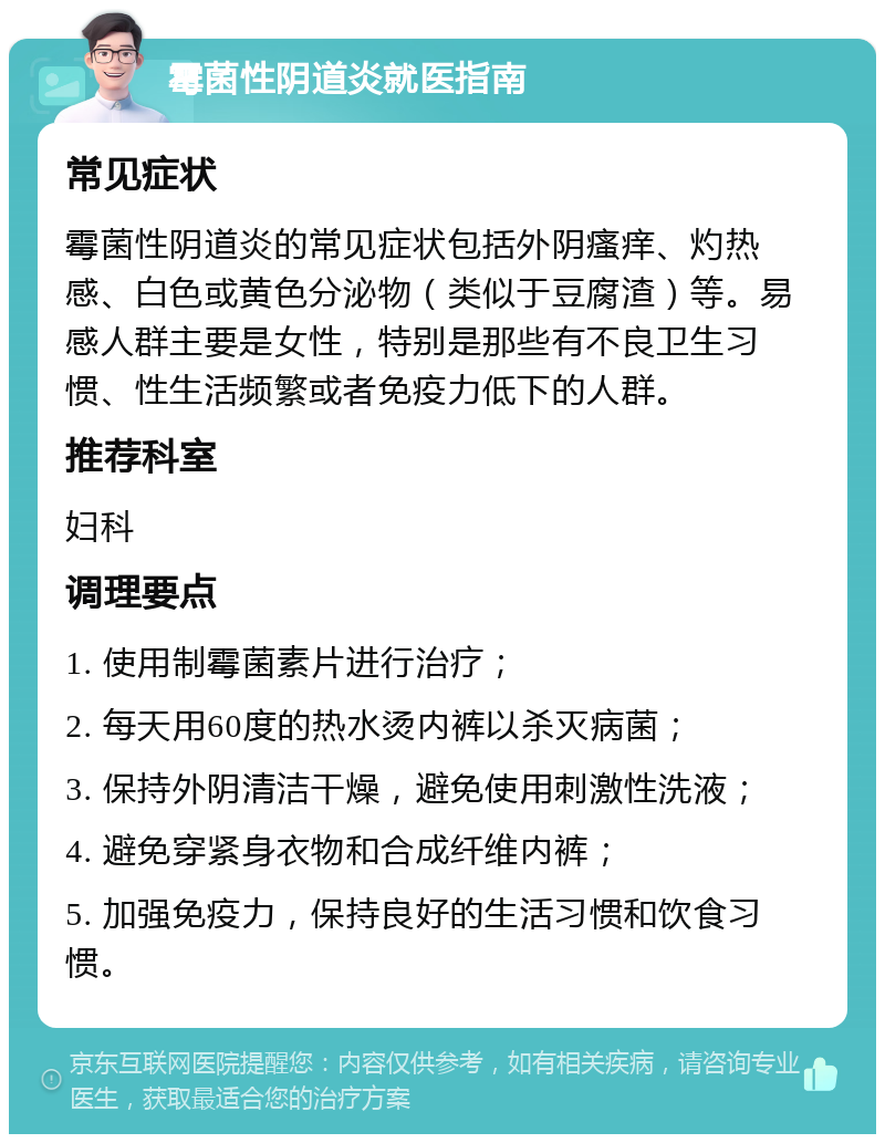 霉菌性阴道炎就医指南 常见症状 霉菌性阴道炎的常见症状包括外阴瘙痒、灼热感、白色或黄色分泌物（类似于豆腐渣）等。易感人群主要是女性，特别是那些有不良卫生习惯、性生活频繁或者免疫力低下的人群。 推荐科室 妇科 调理要点 1. 使用制霉菌素片进行治疗； 2. 每天用60度的热水烫内裤以杀灭病菌； 3. 保持外阴清洁干燥，避免使用刺激性洗液； 4. 避免穿紧身衣物和合成纤维内裤； 5. 加强免疫力，保持良好的生活习惯和饮食习惯。