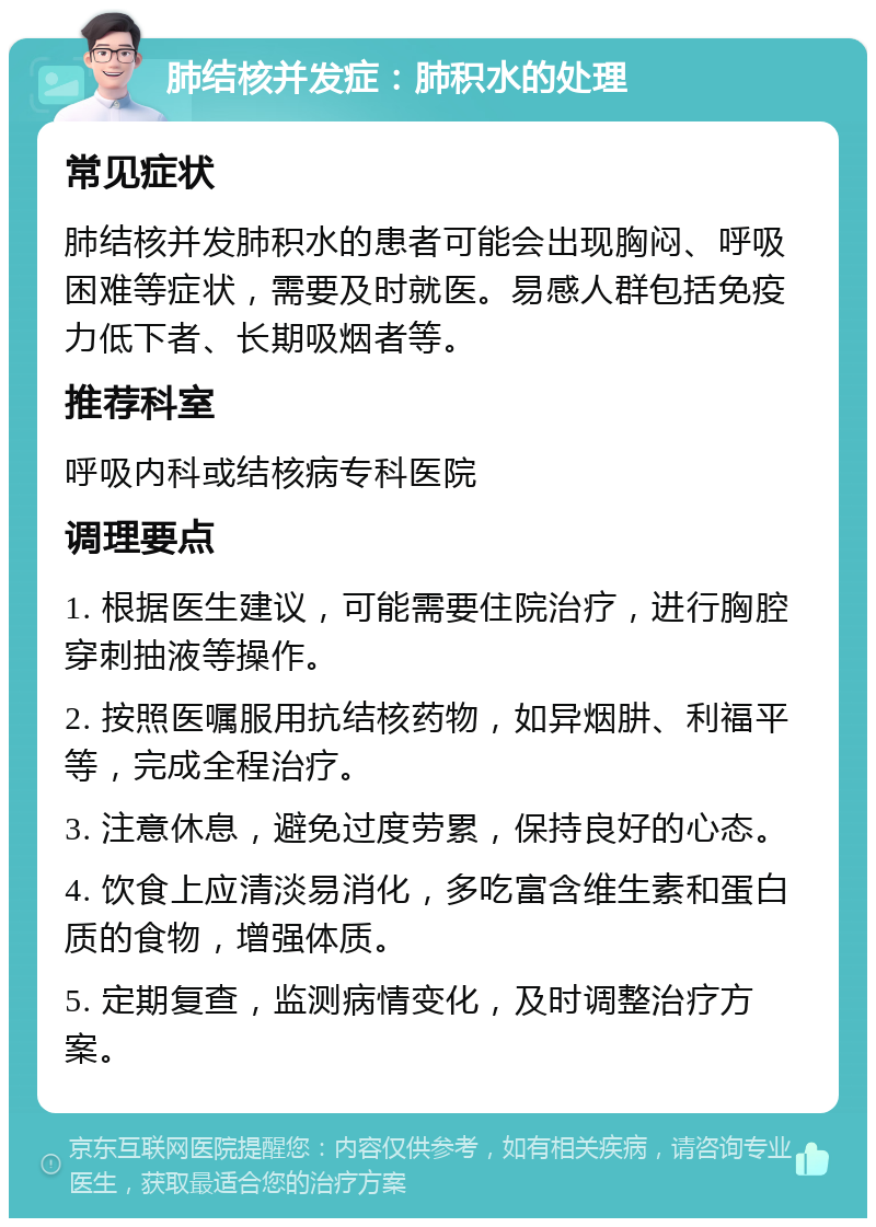 肺结核并发症：肺积水的处理 常见症状 肺结核并发肺积水的患者可能会出现胸闷、呼吸困难等症状，需要及时就医。易感人群包括免疫力低下者、长期吸烟者等。 推荐科室 呼吸内科或结核病专科医院 调理要点 1. 根据医生建议，可能需要住院治疗，进行胸腔穿刺抽液等操作。 2. 按照医嘱服用抗结核药物，如异烟肼、利福平等，完成全程治疗。 3. 注意休息，避免过度劳累，保持良好的心态。 4. 饮食上应清淡易消化，多吃富含维生素和蛋白质的食物，增强体质。 5. 定期复查，监测病情变化，及时调整治疗方案。