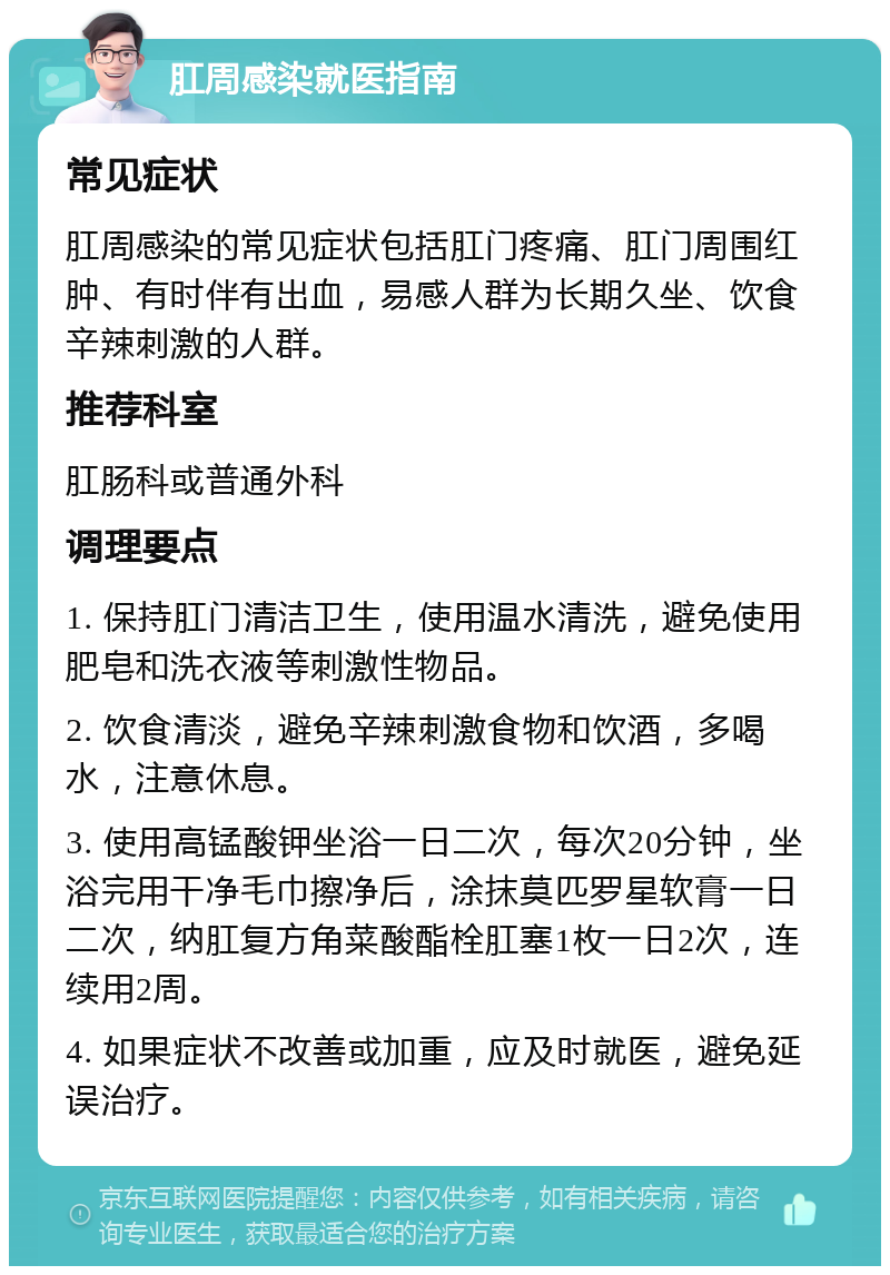 肛周感染就医指南 常见症状 肛周感染的常见症状包括肛门疼痛、肛门周围红肿、有时伴有出血，易感人群为长期久坐、饮食辛辣刺激的人群。 推荐科室 肛肠科或普通外科 调理要点 1. 保持肛门清洁卫生，使用温水清洗，避免使用肥皂和洗衣液等刺激性物品。 2. 饮食清淡，避免辛辣刺激食物和饮酒，多喝水，注意休息。 3. 使用高锰酸钾坐浴一日二次，每次20分钟，坐浴完用干净毛巾擦净后，涂抹莫匹罗星软膏一日二次，纳肛复方角菜酸酯栓肛塞1枚一日2次，连续用2周。 4. 如果症状不改善或加重，应及时就医，避免延误治疗。