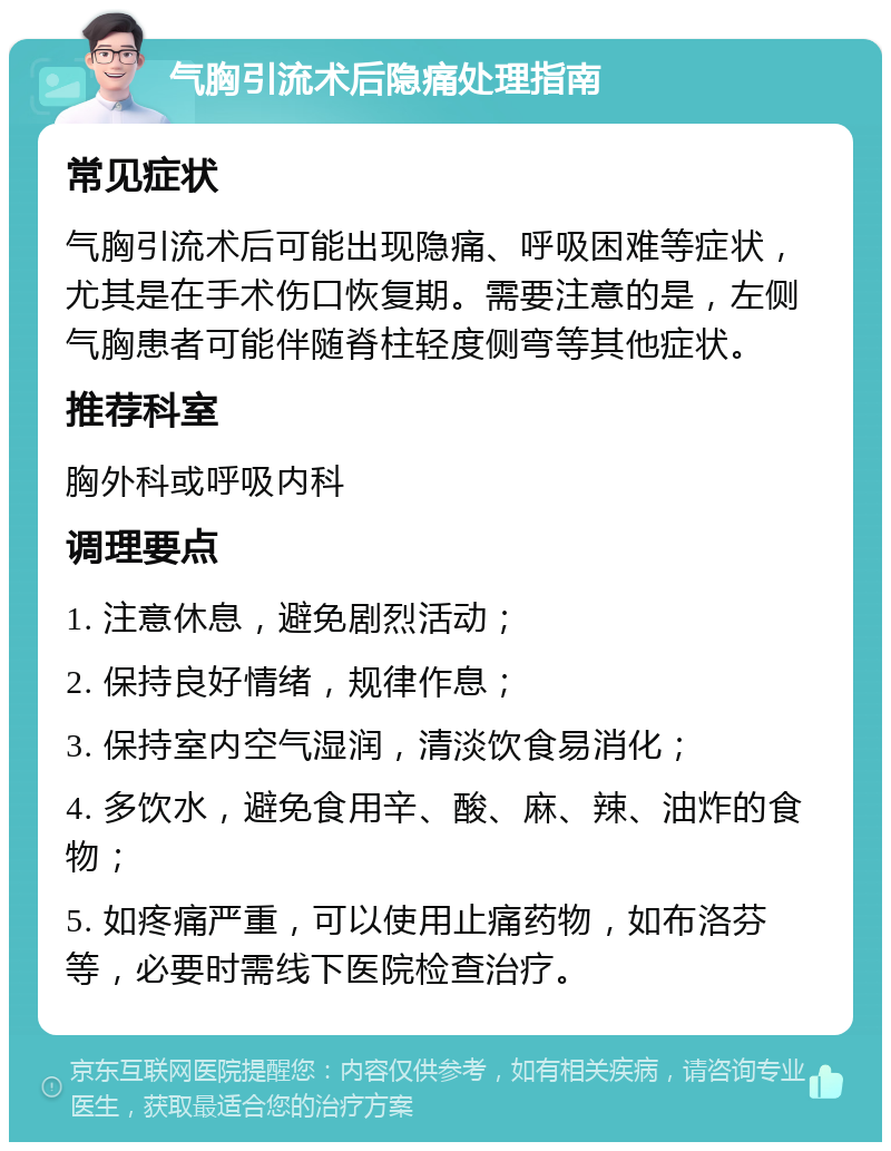 气胸引流术后隐痛处理指南 常见症状 气胸引流术后可能出现隐痛、呼吸困难等症状，尤其是在手术伤口恢复期。需要注意的是，左侧气胸患者可能伴随脊柱轻度侧弯等其他症状。 推荐科室 胸外科或呼吸内科 调理要点 1. 注意休息，避免剧烈活动； 2. 保持良好情绪，规律作息； 3. 保持室内空气湿润，清淡饮食易消化； 4. 多饮水，避免食用辛、酸、麻、辣、油炸的食物； 5. 如疼痛严重，可以使用止痛药物，如布洛芬等，必要时需线下医院检查治疗。