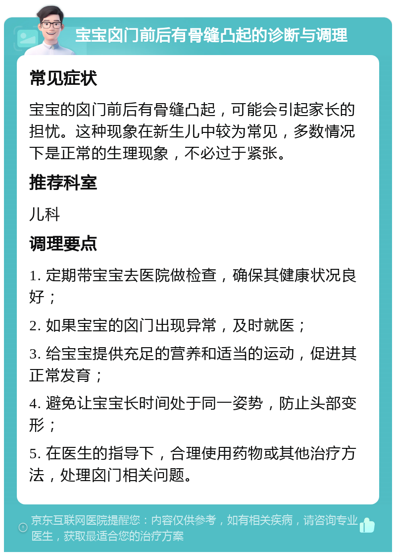 宝宝囟门前后有骨缝凸起的诊断与调理 常见症状 宝宝的囟门前后有骨缝凸起，可能会引起家长的担忧。这种现象在新生儿中较为常见，多数情况下是正常的生理现象，不必过于紧张。 推荐科室 儿科 调理要点 1. 定期带宝宝去医院做检查，确保其健康状况良好； 2. 如果宝宝的囟门出现异常，及时就医； 3. 给宝宝提供充足的营养和适当的运动，促进其正常发育； 4. 避免让宝宝长时间处于同一姿势，防止头部变形； 5. 在医生的指导下，合理使用药物或其他治疗方法，处理囟门相关问题。