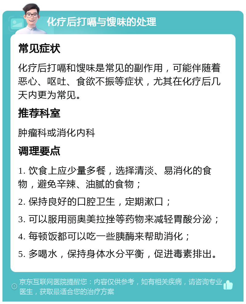 化疗后打嗝与馊味的处理 常见症状 化疗后打嗝和馊味是常见的副作用，可能伴随着恶心、呕吐、食欲不振等症状，尤其在化疗后几天内更为常见。 推荐科室 肿瘤科或消化内科 调理要点 1. 饮食上应少量多餐，选择清淡、易消化的食物，避免辛辣、油腻的食物； 2. 保持良好的口腔卫生，定期漱口； 3. 可以服用丽奥美拉挫等药物来减轻胃酸分泌； 4. 每顿饭都可以吃一些胰酶来帮助消化； 5. 多喝水，保持身体水分平衡，促进毒素排出。