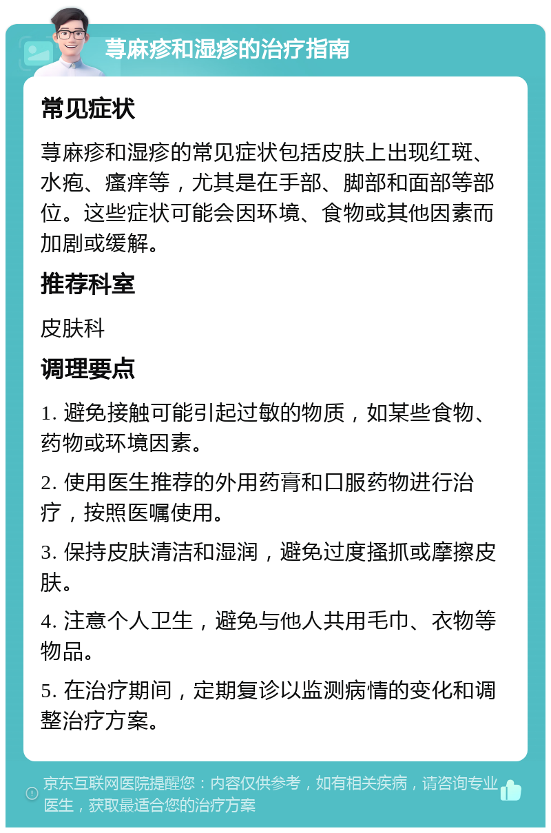 荨麻疹和湿疹的治疗指南 常见症状 荨麻疹和湿疹的常见症状包括皮肤上出现红斑、水疱、瘙痒等，尤其是在手部、脚部和面部等部位。这些症状可能会因环境、食物或其他因素而加剧或缓解。 推荐科室 皮肤科 调理要点 1. 避免接触可能引起过敏的物质，如某些食物、药物或环境因素。 2. 使用医生推荐的外用药膏和口服药物进行治疗，按照医嘱使用。 3. 保持皮肤清洁和湿润，避免过度搔抓或摩擦皮肤。 4. 注意个人卫生，避免与他人共用毛巾、衣物等物品。 5. 在治疗期间，定期复诊以监测病情的变化和调整治疗方案。