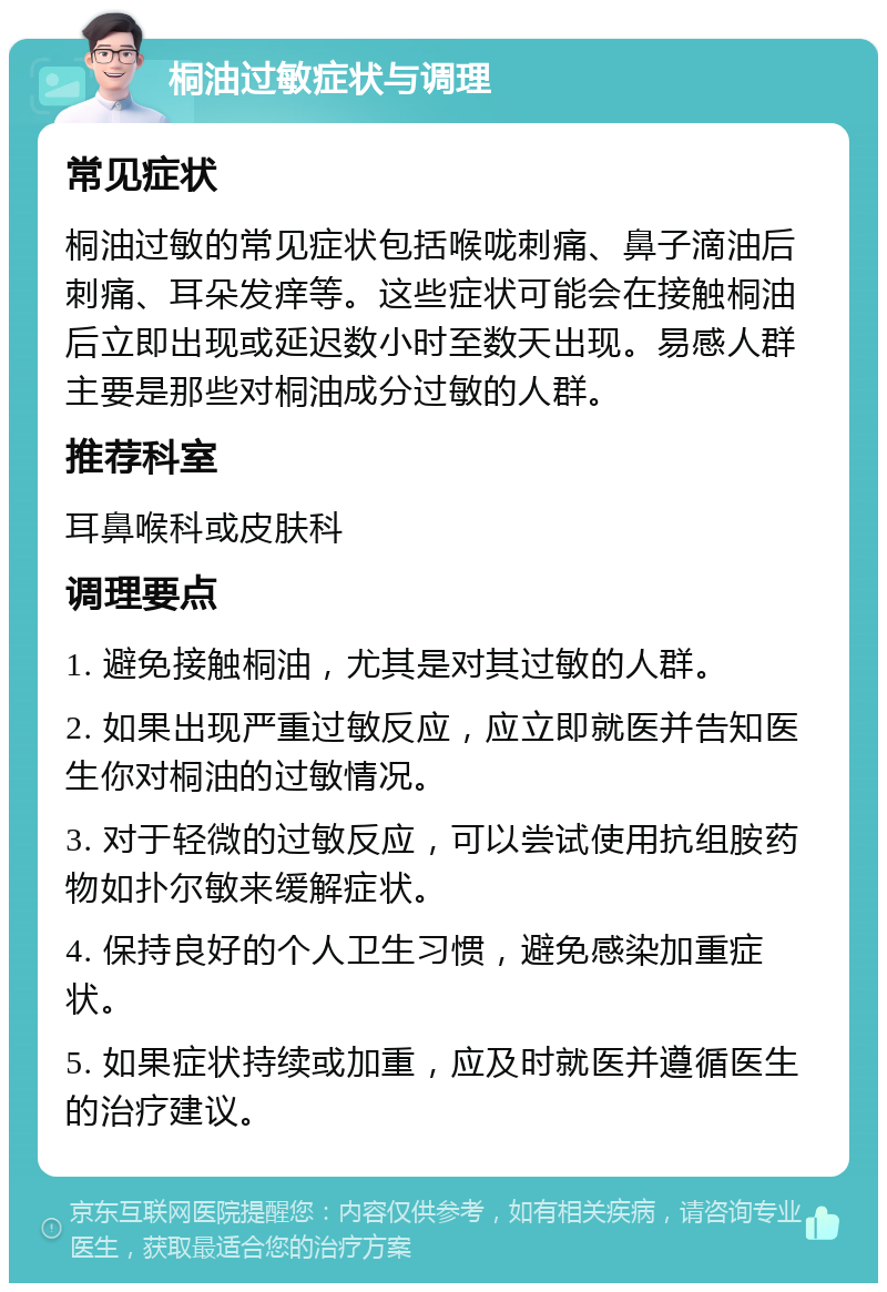 桐油过敏症状与调理 常见症状 桐油过敏的常见症状包括喉咙刺痛、鼻子滴油后刺痛、耳朵发痒等。这些症状可能会在接触桐油后立即出现或延迟数小时至数天出现。易感人群主要是那些对桐油成分过敏的人群。 推荐科室 耳鼻喉科或皮肤科 调理要点 1. 避免接触桐油，尤其是对其过敏的人群。 2. 如果出现严重过敏反应，应立即就医并告知医生你对桐油的过敏情况。 3. 对于轻微的过敏反应，可以尝试使用抗组胺药物如扑尔敏来缓解症状。 4. 保持良好的个人卫生习惯，避免感染加重症状。 5. 如果症状持续或加重，应及时就医并遵循医生的治疗建议。