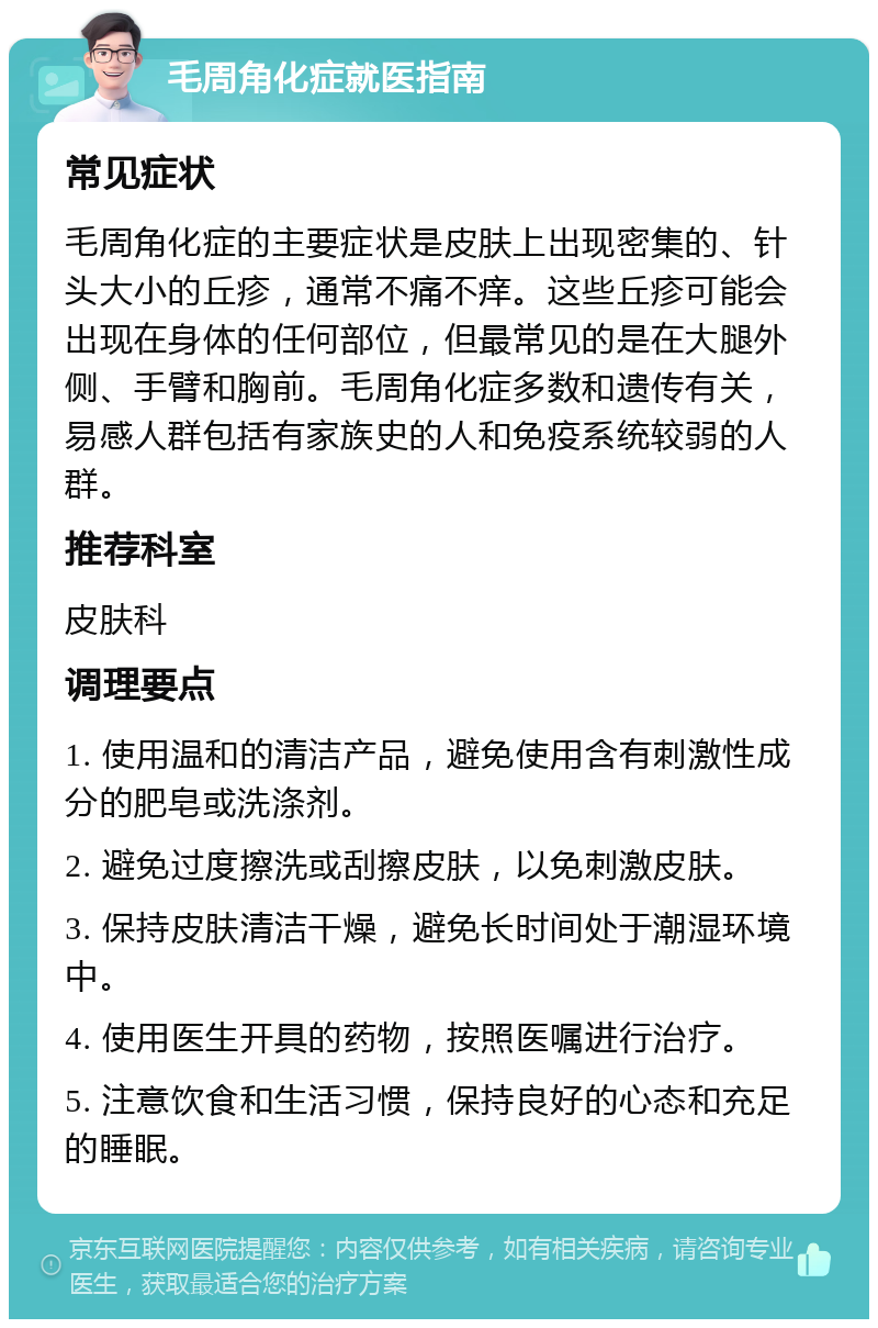 毛周角化症就医指南 常见症状 毛周角化症的主要症状是皮肤上出现密集的、针头大小的丘疹，通常不痛不痒。这些丘疹可能会出现在身体的任何部位，但最常见的是在大腿外侧、手臂和胸前。毛周角化症多数和遗传有关，易感人群包括有家族史的人和免疫系统较弱的人群。 推荐科室 皮肤科 调理要点 1. 使用温和的清洁产品，避免使用含有刺激性成分的肥皂或洗涤剂。 2. 避免过度擦洗或刮擦皮肤，以免刺激皮肤。 3. 保持皮肤清洁干燥，避免长时间处于潮湿环境中。 4. 使用医生开具的药物，按照医嘱进行治疗。 5. 注意饮食和生活习惯，保持良好的心态和充足的睡眠。