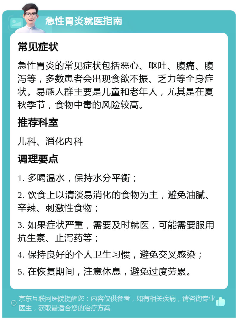 急性胃炎就医指南 常见症状 急性胃炎的常见症状包括恶心、呕吐、腹痛、腹泻等，多数患者会出现食欲不振、乏力等全身症状。易感人群主要是儿童和老年人，尤其是在夏秋季节，食物中毒的风险较高。 推荐科室 儿科、消化内科 调理要点 1. 多喝温水，保持水分平衡； 2. 饮食上以清淡易消化的食物为主，避免油腻、辛辣、刺激性食物； 3. 如果症状严重，需要及时就医，可能需要服用抗生素、止泻药等； 4. 保持良好的个人卫生习惯，避免交叉感染； 5. 在恢复期间，注意休息，避免过度劳累。